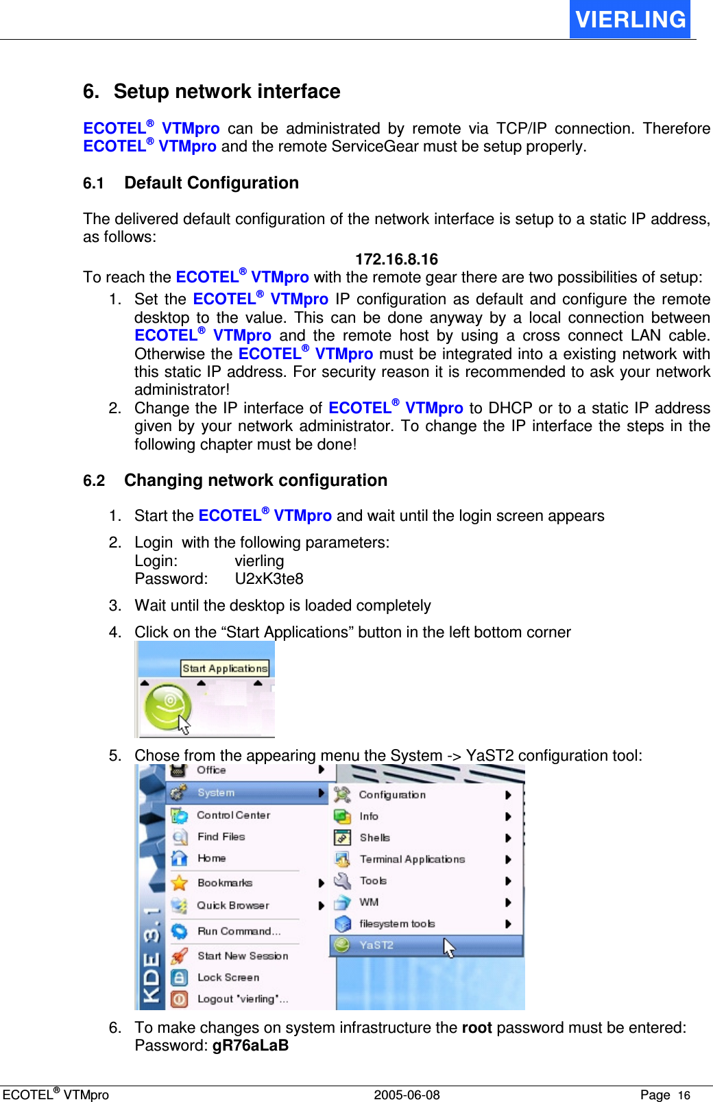 ECOTEL® VTMpro  2005-06-08 Page  16    6.  Setup network interface ECOTEL®  VTMpro  can  be  administrated  by  remote  via  TCP/IP  connection.  Therefore ECOTEL® VTMpro and the remote ServiceGear must be setup properly. 6.1 Default Configuration The delivered default configuration of the network interface is setup to a static IP address, as follows: 172.16.8.16 To reach the ECOTEL® VTMpro with the remote gear there are two possibilities of setup: 1.  Set  the  ECOTEL®  VTMpro IP  configuration as default  and  configure  the  remote desktop  to  the  value.  This  can  be  done  anyway  by  a  local  connection  between ECOTEL®  VTMpro  and  the  remote  host  by  using  a  cross  connect  LAN  cable. Otherwise the ECOTEL® VTMpro must be integrated into a existing network with this static IP address. For security reason it is recommended to ask your network administrator! 2.  Change the IP interface of ECOTEL® VTMpro to DHCP or to a static IP address given by  your network administrator. To change the  IP interface the steps in the following chapter must be done! 6.2 Changing network configuration 1.  Start the ECOTEL® VTMpro and wait until the login screen appears 2.  Login  with the following parameters: Login:    vierling Password:   U2xK3te8 3.  Wait until the desktop is loaded completely 4.  Click on the “Start Applications” button in the left bottom corner  5.  Chose from the appearing menu the System -&gt; YaST2 configuration tool:  6.  To make changes on system infrastructure the root password must be entered:  Password: gR76aLaB 