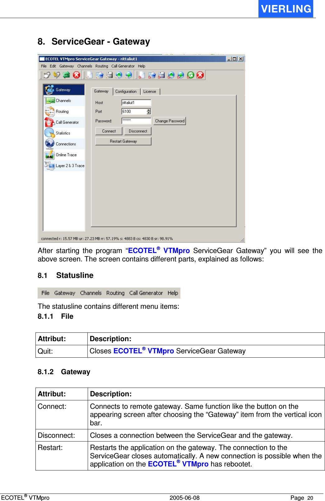 ECOTEL® VTMpro  2005-06-08 Page  20    8.  ServiceGear - Gateway  After  starting  the  program  “ECOTEL®  VTMpro  ServiceGear  Gateway”  you  will  see  the above screen. The screen contains different parts, explained as follows: 8.1 Statusline  The statusline contains different menu items: 8.1.1  File Attribut:  Description: Quit:  Closes ECOTEL® VTMpro ServiceGear Gateway  8.1.2  Gateway Attribut:  Description: Connect:  Connects to remote gateway. Same function like the button on the appearing screen after choosing the “Gateway” item from the vertical icon bar. Disconnect:  Closes a connection between the ServiceGear and the gateway. Restart:  Restarts the application on the gateway. The connection to the ServiceGear closes automatically. A new connection is possible when the application on the ECOTEL® VTMpro has rebootet.  