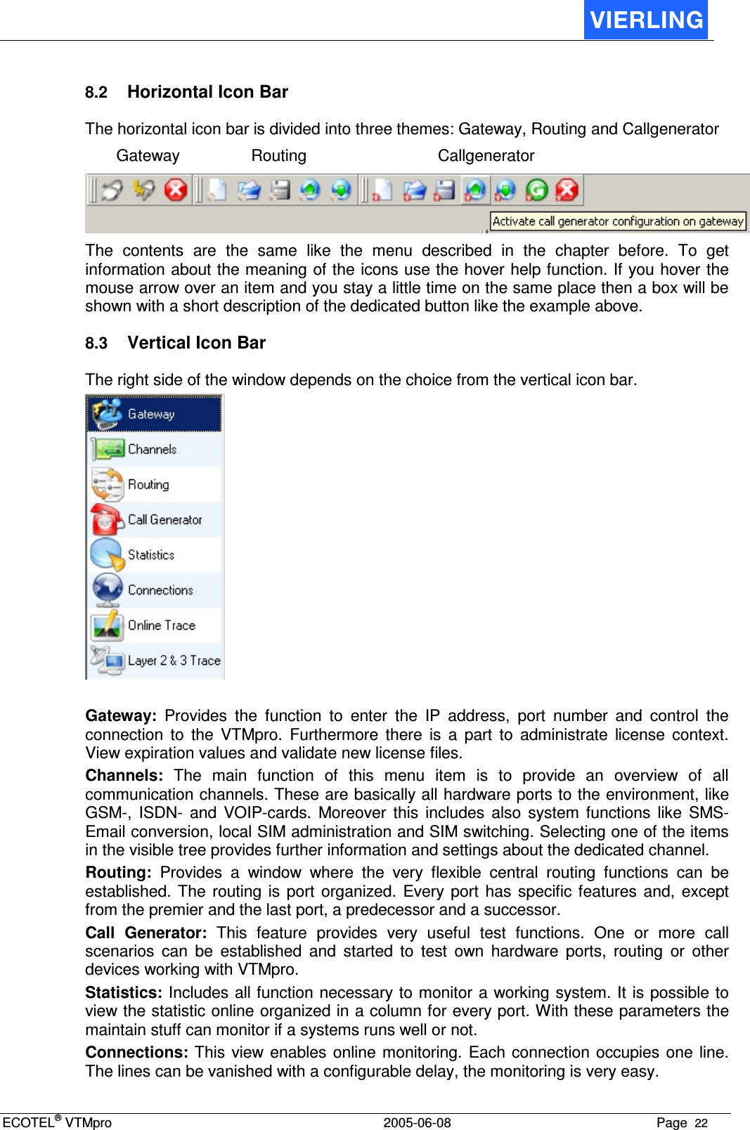 ECOTEL® VTMpro  2005-06-08 Page  22    8.2 Horizontal Icon Bar The horizontal icon bar is divided into three themes: Gateway, Routing and Callgenerator   Gateway  Routing  Callgenerator  The  contents  are  the  same  like  the  menu  described  in  the  chapter  before.  To  get information about the meaning of the icons use the hover help function. If you hover the mouse arrow over an item and you stay a little time on the same place then a box will be shown with a short description of the dedicated button like the example above. 8.3 Vertical Icon Bar The right side of the window depends on the choice from the vertical icon bar.   Gateway:  Provides  the  function  to  enter  the  IP  address,  port  number  and  control  the connection  to  the  VTMpro.  Furthermore  there  is  a  part  to  administrate  license  context. View expiration values and validate new license files. Channels:  The  main  function  of  this  menu  item  is  to  provide  an  overview  of  all communication channels. These are basically all hardware ports to the environment, like GSM-,  ISDN-  and  VOIP-cards.  Moreover  this  includes  also  system  functions  like  SMS-Email conversion, local SIM administration and SIM switching. Selecting one of the items in the visible tree provides further information and settings about the dedicated channel. Routing:  Provides  a  window  where  the  very  flexible  central  routing  functions  can  be established. The routing  is  port  organized.  Every  port  has  specific  features  and,  except from the premier and the last port, a predecessor and a successor. Call  Generator:  This  feature  provides  very  useful  test  functions.  One  or  more  call scenarios  can  be  established  and  started  to  test  own  hardware  ports,  routing  or  other devices working with VTMpro. Statistics: Includes all function necessary to monitor a working system. It is possible to view the statistic online organized in a column for every port. With these parameters the maintain stuff can monitor if a systems runs well or not. Connections: This view enables online  monitoring.  Each connection occupies one  line. The lines can be vanished with a configurable delay, the monitoring is very easy. 