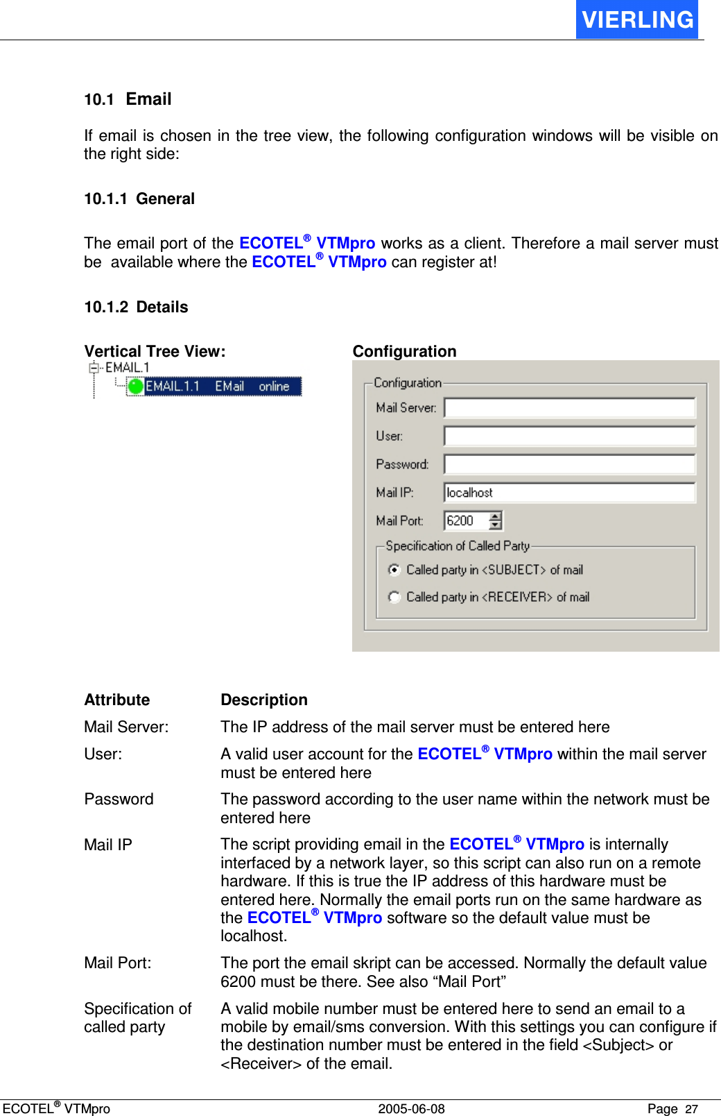 ECOTEL® VTMpro  2005-06-08 Page  27    10.1 Email If email is chosen in the tree view, the following configuration windows will be visible on the right side:  10.1.1  General The email port of the ECOTEL® VTMpro works as a client. Therefore a mail server must be  available where the ECOTEL® VTMpro can register at!  10.1.2  Details Vertical Tree View:  Configuration   Attribute  Description Mail Server:  The IP address of the mail server must be entered here User:  A valid user account for the ECOTEL® VTMpro within the mail server must be entered here Password  The password according to the user name within the network must be entered here  Mail IP  The script providing email in the ECOTEL® VTMpro is internally interfaced by a network layer, so this script can also run on a remote hardware. If this is true the IP address of this hardware must be entered here. Normally the email ports run on the same hardware as the ECOTEL® VTMpro software so the default value must be localhost. Mail Port:  The port the email skript can be accessed. Normally the default value 6200 must be there. See also “Mail Port” Specification of called party A valid mobile number must be entered here to send an email to a mobile by email/sms conversion. With this settings you can configure if the destination number must be entered in the field &lt;Subject&gt; or &lt;Receiver&gt; of the email. 