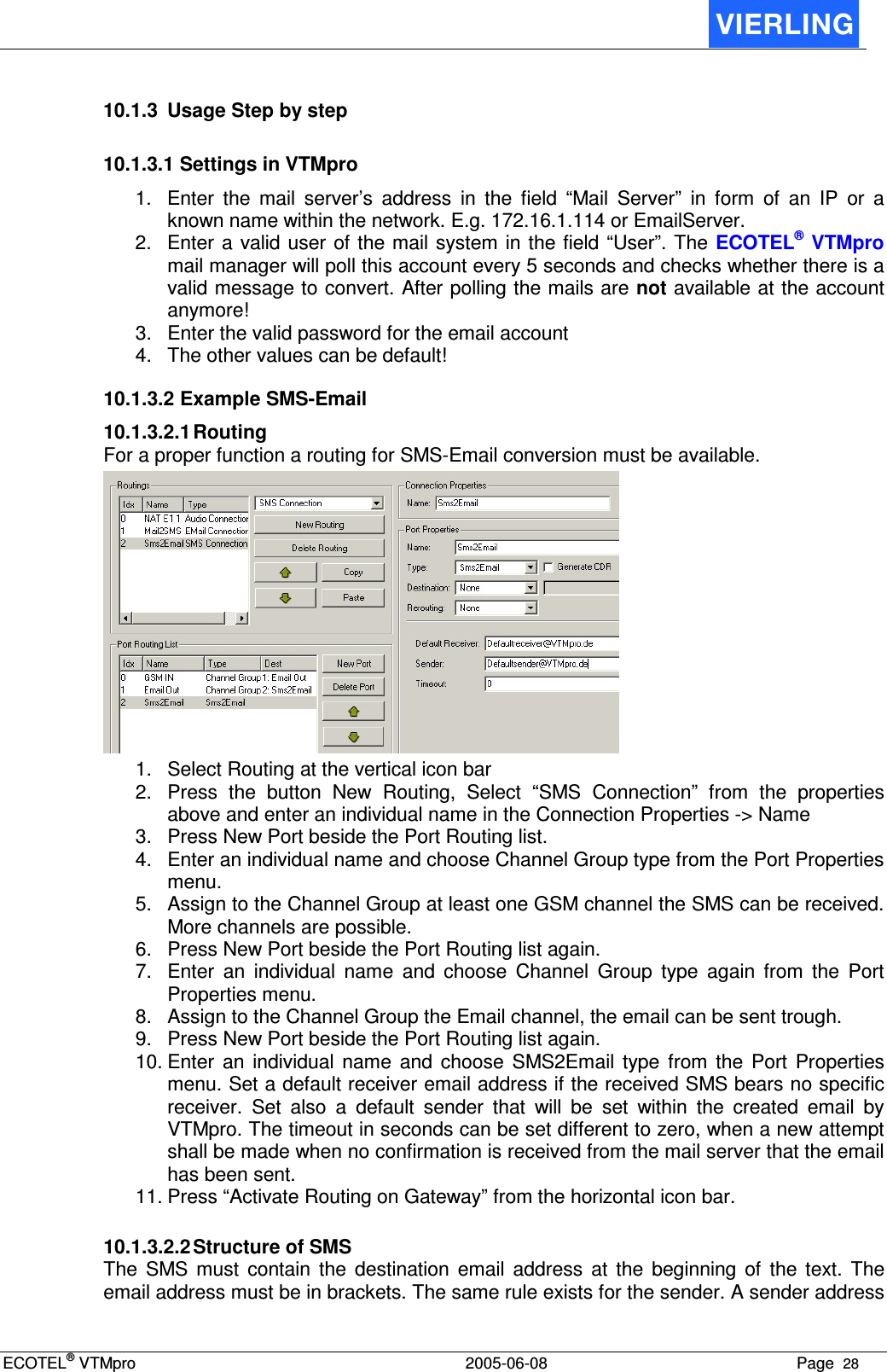 ECOTEL® VTMpro  2005-06-08 Page  28    10.1.3  Usage Step by step 10.1.3.1 Settings in VTMpro 1.  Enter  the  mail  server’s  address  in  the  field  “Mail  Server”  in  form  of  an  IP  or  a known name within the network. E.g. 172.16.1.114 or EmailServer. 2.  Enter a valid user of the mail system in  the field “User”. The ECOTEL® VTMpro mail manager will poll this account every 5 seconds and checks whether there is a valid message to convert. After polling the mails are not available at the account anymore! 3.  Enter the valid password for the email account 4.  The other values can be default! 10.1.3.2 Example SMS-Email 10.1.3.2.1 Routing For a proper function a routing for SMS-Email conversion must be available.  1.  Select Routing at the vertical icon bar 2.  Press  the  button  New  Routing,  Select  “SMS  Connection”  from  the  properties above and enter an individual name in the Connection Properties -&gt; Name 3.  Press New Port beside the Port Routing list. 4.  Enter an individual name and choose Channel Group type from the Port Properties menu. 5.  Assign to the Channel Group at least one GSM channel the SMS can be received. More channels are possible. 6.  Press New Port beside the Port Routing list again. 7.  Enter  an  individual  name  and  choose  Channel  Group  type  again  from  the  Port Properties menu. 8.  Assign to the Channel Group the Email channel, the email can be sent trough.  9.  Press New Port beside the Port Routing list again. 10. Enter  an  individual  name  and  choose  SMS2Email  type  from  the  Port  Properties menu. Set a default receiver email address if the received SMS bears no specific receiver.  Set  also  a  default  sender  that  will  be  set  within  the  created  email  by VTMpro. The timeout in seconds can be set different to zero, when a new attempt shall be made when no confirmation is received from the mail server that the email has been sent. 11. Press “Activate Routing on Gateway” from the horizontal icon bar.  10.1.3.2.2 Structure of SMS The  SMS  must  contain  the  destination  email  address  at  the  beginning  of  the  text.  The email address must be in brackets. The same rule exists for the sender. A sender address 
