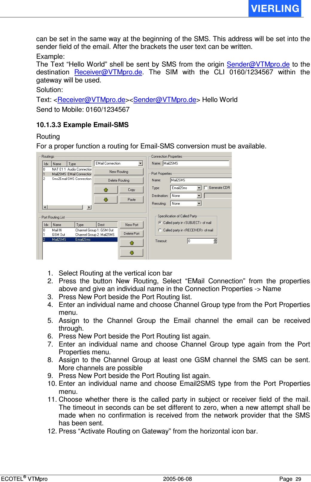 ECOTEL® VTMpro  2005-06-08 Page  29    can be set in the same way at the beginning of the SMS. This address will be set into the sender field of the email. After the brackets the user text can be written. Example:  The Text “Hello World” shell be sent by SMS from the origin Sender@VTMpro.de to the destination  Receiver@VTMpro.de.  The  SIM  with  the  CLI  0160/1234567  within  the gateway will be used. Solution: Text: &lt;Receiver@VTMpro.de&gt;&lt;Sender@VTMpro.de&gt; Hello World Send to Mobile: 0160/1234567 10.1.3.3 Example Email-SMS Routing For a proper function a routing for Email-SMS conversion must be available.   1.  Select Routing at the vertical icon bar 2.  Press  the  button  New  Routing,  Select  “EMail  Connection”  from  the  properties above and give an individual name in the Connection Properties -&gt; Name 3.  Press New Port beside the Port Routing list. 4.  Enter an individual name and choose Channel Group type from the Port Properties menu. 5.  Assign  to  the  Channel  Group  the  Email  channel  the  email  can  be  received through. 6.  Press New Port beside the Port Routing list again. 7.  Enter  an  individual  name  and  choose  Channel  Group  type  again  from  the  Port Properties menu. 8.  Assign  to  the  Channel  Group  at  least  one  GSM  channel  the  SMS  can  be  sent. More channels are possible 9.  Press New Port beside the Port Routing list again. 10. Enter  an  individual  name  and  choose  Email2SMS  type  from  the  Port  Properties menu. 11. Choose  whether  there  is  the  called  party  in  subject  or  receiver field  of  the  mail. The timeout in seconds can be set different to zero, when a new attempt shall be made  when no confirmation  is  received  from the  network  provider  that  the  SMS has been sent. 12. Press “Activate Routing on Gateway” from the horizontal icon bar. 