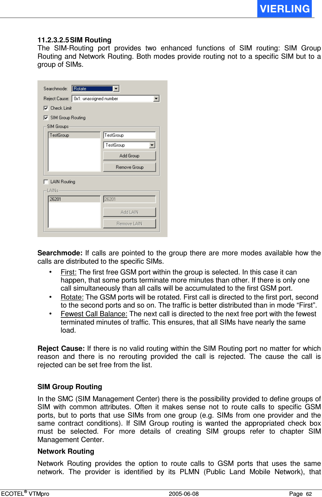 ECOTEL® VTMpro  2005-06-08 Page  62    11.2.3.2.5 SIM Routing The  SIM-Routing  port  provides  two  enhanced  functions  of  SIM  routing:  SIM  Group Routing and Network Routing. Both modes provide routing not to a specific SIM but to a group of SIMs.    Searchmode: If calls are pointed to the group there are more modes available how the calls are distributed to the specific SIMs. • First: The first free GSM port within the group is selected. In this case it can happen, that some ports terminate more minutes than other. If there is only one call simultaneously than all calls will be accumulated to the first GSM port. • Rotate: The GSM ports will be rotated. First call is directed to the first port, second to the second ports and so on. The traffic is better distributed than in mode “First”. • Fewest Call Balance: The next call is directed to the next free port with the fewest terminated minutes of traffic. This ensures, that all SIMs have nearly the same load.  Reject Cause: If there is no valid routing within the SIM Routing port no matter for which reason  and  there  is  no  rerouting  provided  the  call  is  rejected.  The  cause  the  call  is rejected can be set free from the list.  SIM Group Routing In the SMC (SIM Management Center) there is the possibility provided to define groups of SIM  with  common  attributes.  Often  it  makes  sense  not  to  route  calls  to  specific  GSM ports,  but  to  ports  that use  SIMs  from one  group (e.g.  SIMs from  one provider  and the same  contract  conditions).  If  SIM  Group  routing  is  wanted  the  appropriated  check  box must  be  selected.  For  more  details  of  creating  SIM  groups  refer  to  chapter  SIM Management Center. Network Routing Network  Routing  provides  the  option  to  route  calls  to  GSM  ports  that  uses  the  same network.  The  provider  is  identified  by  its  PLMN  (Public  Land  Mobile  Network),  that 