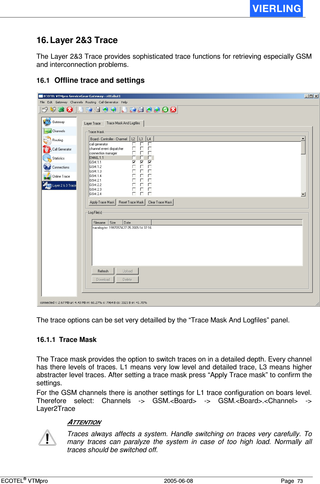 ECOTEL® VTMpro  2005-06-08 Page  73    16. Layer 2&amp;3 Trace The Layer 2&amp;3 Trace provides sophisticated trace functions for retrieving especially GSM and interconnection problems. 16.1 Offline trace and settings   The trace options can be set very detailled by the “Trace Mask And Logfiles” panel.   16.1.1  Trace Mask The Trace mask provides the option to switch traces on in a detailed depth. Every channel has there levels of traces. L1 means very low level and detailed trace, L3 means higher abstracter level traces. After setting a trace mask press “Apply Trace mask” to confirm the settings. For the GSM channels there is another settings for L1 trace configuration on boars level. Therefore  select:  Channels  -&gt;  GSM.&lt;Board&gt;  -&gt;  GSM.&lt;Board&gt;.&lt;Channel&gt;  -&gt; Layer2Trace   ATTENTION  Traces always affects a system. Handle switching on traces very carefully. To many  traces  can  paralyze  the  system  in  case  of  too  high  load.  Normally  all traces should be switched off.  