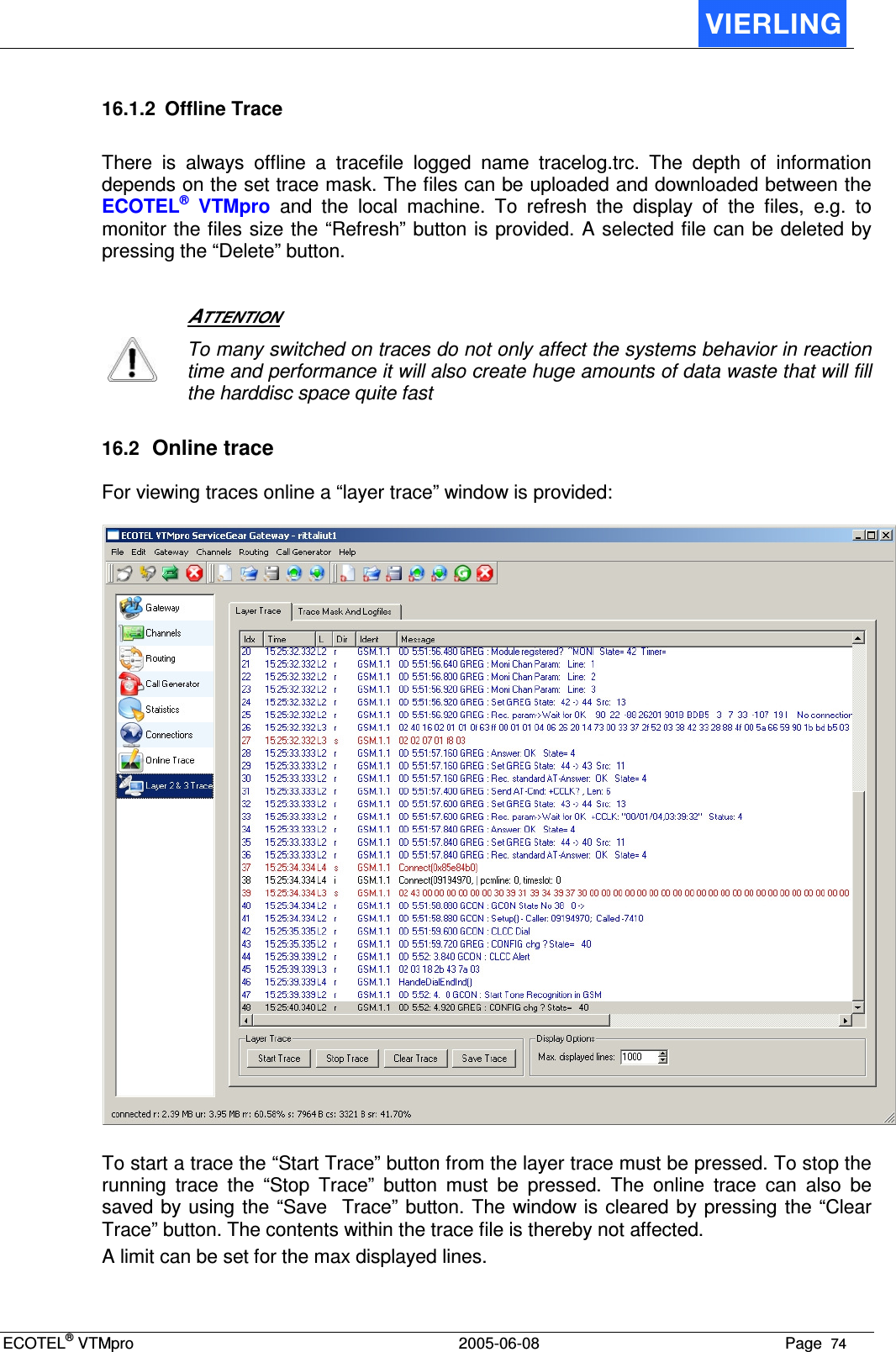 ECOTEL® VTMpro  2005-06-08 Page  74    16.1.2  Offline Trace There  is  always  offline  a  tracefile  logged  name  tracelog.trc.  The  depth  of  information depends on the set trace mask. The files can be uploaded and downloaded between the ECOTEL®  VTMpro  and  the  local  machine.  To  refresh  the  display  of  the  files,  e.g.  to monitor the files size the “Refresh” button is provided. A selected file can be deleted by pressing the “Delete” button.    ATTENTION  To many switched on traces do not only affect the systems behavior in reaction time and performance it will also create huge amounts of data waste that will fill the harddisc space quite fast 16.2 Online trace For viewing traces online a “layer trace” window is provided:    To start a trace the “Start Trace” button from the layer trace must be pressed. To stop the running  trace  the  “Stop  Trace”  button  must  be  pressed.  The  online  trace  can  also  be saved by using the “Save  Trace” button. The window is cleared by pressing  the “Clear Trace” button. The contents within the trace file is thereby not affected. A limit can be set for the max displayed lines. 