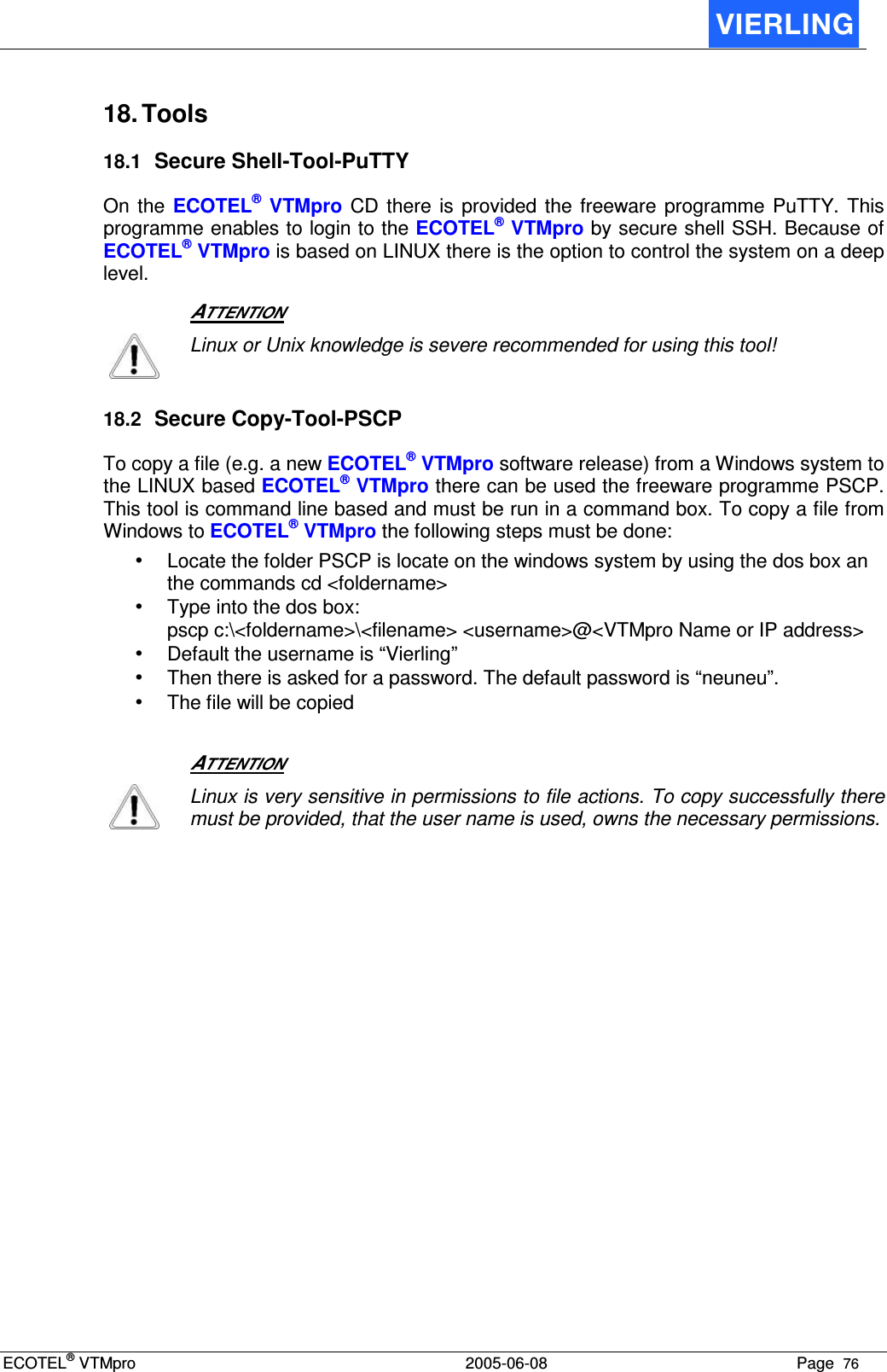 ECOTEL® VTMpro  2005-06-08 Page  76    18. Tools 18.1 Secure Shell-Tool-PuTTY On  the  ECOTEL®  VTMpro CD  there  is provided  the freeware  programme PuTTY.  This programme enables to login to the ECOTEL® VTMpro by secure shell SSH. Because of ECOTEL® VTMpro is based on LINUX there is the option to control the system on a deep level.    ATTENTION  Linux or Unix knowledge is severe recommended for using this tool! 18.2 Secure Copy-Tool-PSCP To copy a file (e.g. a new ECOTEL® VTMpro software release) from a Windows system to the LINUX based ECOTEL® VTMpro there can be used the freeware programme PSCP. This tool is command line based and must be run in a command box. To copy a file from Windows to ECOTEL® VTMpro the following steps must be done: • Locate the folder PSCP is locate on the windows system by using the dos box an the commands cd &lt;foldername&gt; • Type into the dos box:  pscp c:\&lt;foldername&gt;\&lt;filename&gt; &lt;username&gt;@&lt;VTMpro Name or IP address&gt; • Default the username is “Vierling” • Then there is asked for a password. The default password is “neuneu”. • The file will be copied    ATTENTION  Linux is very sensitive in permissions to file actions. To copy successfully there must be provided, that the user name is used, owns the necessary permissions.  