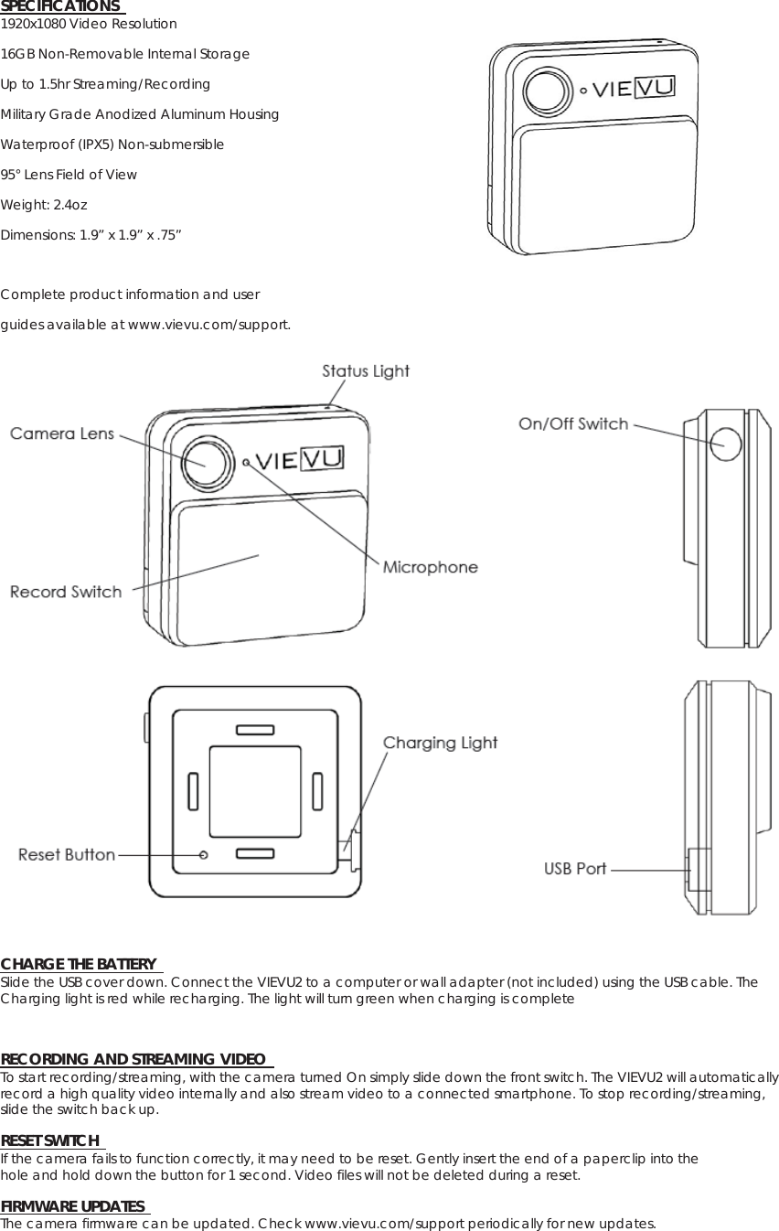 SPECIFICATIONS   1920x1080 Video Resolution 16GB Non-Removable Internal Storage Up to 1.5hr Streaming/Recording   Military Grade Anodized Aluminum Housing Waterproof (IPX5) Non-submersible   95° Lens Field of View   Weight: 2.4oz   Dimensions: 1.9” x 1.9” x .75”  Complete product information and user   guides available at www.vievu.com/support.   CHARGE THE BATTERY   Slide the USB cover down. Connect the VIEVU2 to a computer or wall adapter (not included) using the USB cable. The Charging light is red while recharging. The light will turn green when charging is complete   RECORDING AND STREAMING VIDEO   To start recording/streaming, with the camera turned On simply slide down the front switch. The VIEVU2 will automatically record a high quality video internally and also stream video to a connected smartphone. To stop recording/streaming, slide the switch back up.    RESET SWITCH   If the camera fails to function correctly, it may need to be reset. Gently insert the end of a paperclip into the   hole and hold down the button for 1 second. Video files will not be deleted during a reset.   FIRMWARE UPDATES  The camera firmware can be updated. Check www.vievu.com/support periodically for new updates.   