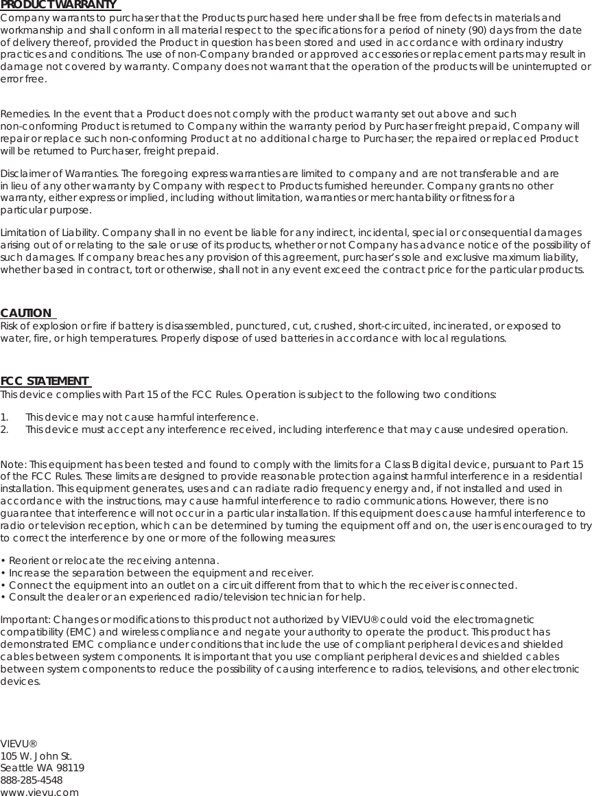 PRODUCT WARRANTY   Company warrants to purchaser that the Products purchased here under shall be free from defects in materials and workmanship and shall conform in all material respect to the specifications for a period of ninety (90) days from the date of delivery thereof, provided the Product in question has been stored and used in accordance with ordinary industry practices and conditions. The use of non-Company branded or approved accessories or replacement parts may result in damage not covered by warranty. Company does not warrant that the operation of the products will be uninterrupted or error free.  Remedies. In the event that a Product does not comply with the product warranty set out above and such non-conforming Product is returned to Company within the warranty period by Purchaser freight prepaid, Company will repair or replace such non-conforming Product at no additional charge to Purchaser; the repaired or replaced Product will be returned to Purchaser, freight prepaid.   Disclaimer of Warranties. The foregoing express warranties are limited to company and are not transferable and are in lieu of any other warranty by Company with respect to Products furnished hereunder. Company grants no other warranty, either express or implied, including without limitation, warranties or merchantability or fitness for a particular purpose.   Limitation of Liability. Company shall in no event be liable for any indirect, incidental, special or consequential damages arising out of or relating to the sale or use of its products, whether or not Company has advance notice of the possibility of such damages. If company breaches any provision of this agreement, purchaser’s sole and exclusive maximum liability, whether based in contract, tort or otherwise, shall not in any event exceed the contract price for the particular products.   CAUTION   Risk of explosion or fire if battery is disassembled, punctured, cut, crushed, short-circuited, incinerated, or exposed to water, fire, or high temperatures. Properly dispose of used batteries in accordance with local regulations.   FCC STATEMENT   This device complies with Part 15 of the FCC Rules. Operation is subject to the following two conditions:   1. This device may not cause harmful interference.  2. This device must accept any interference received, including interference that may cause undesired operation.  Note: This equipment has been tested and found to comply with the limits for a Class B digital device, pursuant to Part 15 of the FCC Rules. These limits are designed to provide reasonable protection against harmful interference in a residential installation. This equipment generates, uses and can radiate radio frequency energy and, if not installed and used in accordance with the instructions, may cause harmful interference to radio communications. However, there is no guarantee that interference will not occur in a particular installation. If this equipment does cause harmful interference to radio or television reception, which can be determined by turning the equipment off and on, the user is encouraged to try to correct the interference by one or more of the following measures:   • Reorient or relocate the receiving antenna.  • Increase the separation between the equipment and receiver.   • Connect the equipment into an outlet on a circuit different from that to which the receiver is connected. • Consult the dealer or an experienced radio/television technician for help.   Important: Changes or modifications to this product not authorized by VIEVU® could void the electromagnetic compatibility (EMC) and wireless compliance and negate your authority to operate the product. This product has demonstrated EMC compliance under conditions that include the use of compliant peripheral devices and shielded cables between system components. It is important that you use compliant peripheral devices and shielded cables between system components to reduce the possibility of causing interference to radios, televisions, and other electronic devices.  VIEVU®  105 W. John St.  Seattle WA 98119  888-285-4548  www.vievu.com 
