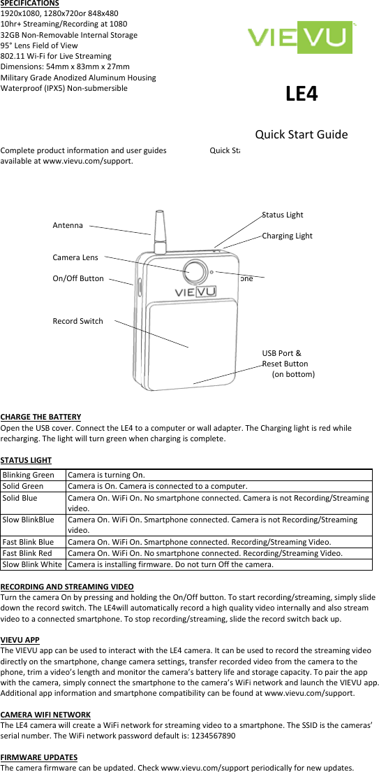 SPECIFICATIONS1920x1080,1280x10hr+Streaming/32GBNon‐Remov95°LensFieldofV802.11Wi‐FiforLDimensions:54mmMilitaryGradeAnWaterproof(IPX5Completeproductavailableatwww.AntCamOnRecCHARGETHEBATOpentheUSBcovrecharging.TheligSTATUSLIGHTBlinkingGreenSolidGreenSolidBlueSlowBlinkBlueFastBlinkBlueFastBlinkRedSlowBlinkWhiteRECORDINGANDTurnthecameraOdowntherecordsvideotoaconnecVIEVUAPPTheVIEVUappcadirectlyonthesmphone,trimavidewiththecamera,AdditionalappinfCAMERAWIFINETheLE4camerawserialnumber.ThFIRMWAREUPDAThecamerafirmwx720or848x480Recordingat1080vableInternalStorageViewLiveStreamingmx83mmx27mmodizedAluminumHou)Non‐submersibletinformationanduser.vievu.com/support.tennameraLens/OffButtoncordSwitchTTERYver.ConnecttheLE4toghtwillturngreenwheCameraisturningOnCameraisOn.CamerCameraOn.WiFiOn.video.CameraOn.WiFiOn.video.CameraOn.WiFiOn.CameraOn.WiFiOn.CameraisinstallingfSTREAMINGVIDEOOnbypressingandholswitch.TheLE4willautctedsmartphone.Tostnbeusedtointeractwmartphone,changecameo’slengthandmonitosimplyconnectthesmformationandsmartphTWORKwillcreateaWiFinetwoeWiFinetworkpasswoATESwarecanbeupdated.Cusingrguides QuMioacomputerorwalladenchargingiscompletn.raisconnectedtoaco.Nosmartphoneconn.Smartphoneconnecte.Smartphoneconnecte.Nosmartphoneconnfirmware.DonotturnOldingtheOn/Offbuttotomaticallyrecordahigtoprecording/streaminwiththeLE4camera.Itmerasettings,transferorthecamera’sbatterymartphonetothecamehonecompatibilitycanorkforstreamingvideoorddefaultis:1234567Checkwww.vievu.com/LE4uickStartGuideStatusLighChargingLcrophoneUSBPort&amp;ResetButt(onbotdapter.TheCharginglie.mputer.ected.CameraisnotRed.CameraisnotRecoed.Recording/Streamiected.Recording/StreaOffthecamera.n.Tostartrecording/sghqualityvideointernng,slidetherecordswitcanbeusedtorecordrecordedvideofromtylifeandstoragecapaera’sWiFinetworkandbefoundatwww.vievotoasmartphone.The7890/supportperiodicallyfoLEQuickSthtLight&amp;tonttom)ghtisredwhileRecording/Streamingording/StreamingingVideo.amingVideo.streaming,simplyslidenallyandalsostreamitchbackup.dthestreamingvideohecameratothecity.TopairtheappdlaunchtheVIEVUappvu.com/support.eSSIDisthecameras’ornewupdates.E4tartGuidep.
