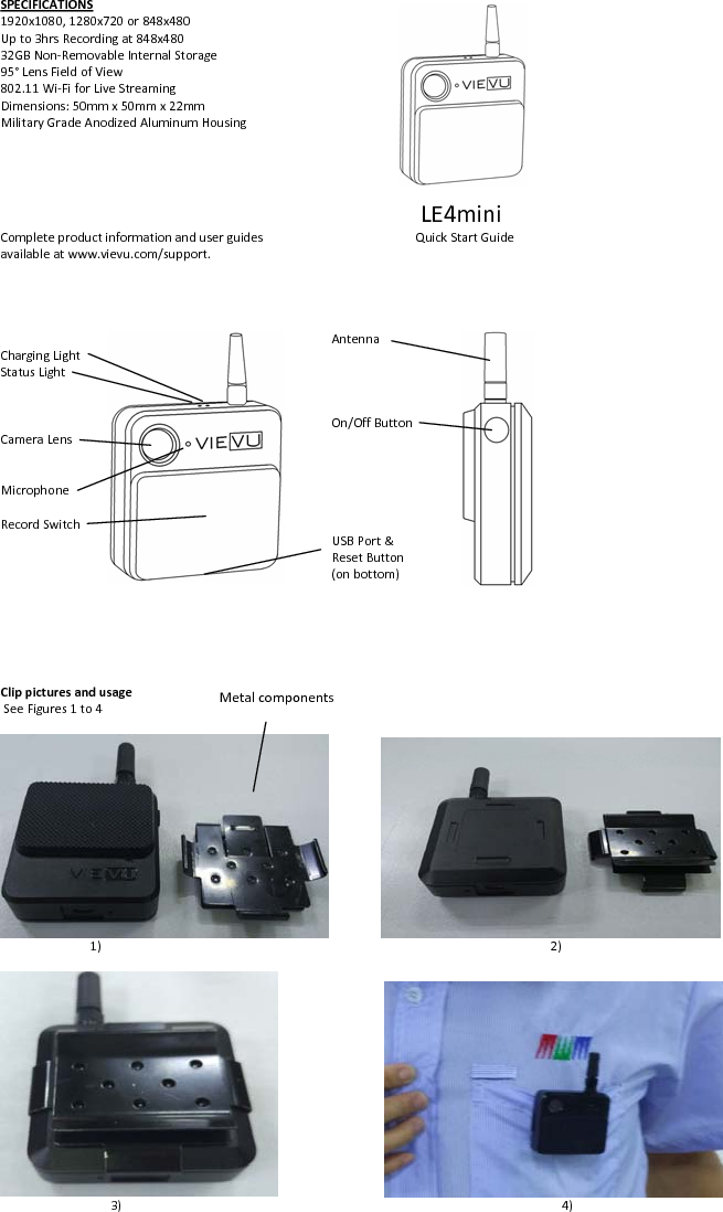 SPECIFICATIONS1920x1080,1280x720or848x480Upto3hrsRecordingat848x48032GBNon‐RemovableInternalStorage95°LensFieldofView802.11Wi‐FiforLiveStreamingDimensions:50mmx50mmx22mmMilitaryGradeAnodizedAluminumHousingLE4miniCompleteproductinformationanduserguides QuickStartGuideavailableatwww.vievu.com/support.AntennaChargingLightStatusLightOn/OffButtonCameraLensMicrophoneRecordSwitchUSBPort&amp;ResetButton(onbottom)ClippicturesandusageSeeFigures1to41) 2)3) 4)Metalcomponents