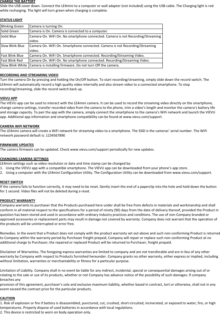 CHARGETHEBATTERYSlidetheUSBcoverdown.ConnecttheLE4minitoacomputerorwalladapter(notincluded)usingtheUSBcable.TheCharginglightisredwhilerecharging.Thelightwillturngreenwhenchargingiscomplete.STATUSLIGHTBlinkingGreenCameraisturningOn.SolidGreenCameraisOn.Cameraisconnectedtoacomputer.SolidBlueCameraOn.WiFiOn.Nosmartphoneconnected.CameraisnotRecording/Streamingvideo.SlowBlinkBlueCameraOn.WiFiOn.Smartphoneconnected.CameraisnotRecording/Streamingvideo.FastBlinkBlueCameraOn.WiFiOn.Smartphoneconnected.Recording/StreamingVideo.FastBlinkRedCameraOn.WiFiOn.Nosmartphoneconnected.Recording/StreamingVideo.SlowBlinkWhiteCameraisinstallingfirmware.DonotturnOffthecamera.RECORDINGANDSTREAMINGVIDEOTurnthecameraOnbypressingandholdingtheOn/Offbutton.Tostartrecording/streaming,simplyslidedowntherecordswitch.TheLE4miniwillautomaticallyrecordahighqualityvideointernallyandalsostreamvideotoaconnectedsmartphone.Tostoprecording/streaming,slidetherecordswitchbackup.VIEVUAPPTheVIEVUappcanbeusedtointeractwiththeLE4minicamera.Itcanbeusedtorecordthestreamingvideodirectlyonthesmartphone,changecamerasettings,transferrecordedvideofromthecameratothephone,trimavideo’slengthandmonitorthecamera’sbatterylifeandstoragecapacity.Topairtheappwiththecamera,simplyconnectthesmartphonetothecamera’sWiFinetworkandlaunchtheVIEVUapp.Additionalappinformationandsmartphonecompatibilitycanbefoundatwww.vievu.com/support.CAMERAWIFINETWORKTheLE4minicamerawillcreateaWiFinetworkforstreamingvideotoasmartphone.TheSSIDisthecameras’serialnumber.TheWiFinetworkpassworddefaultis:1234567890FIRMWAREUPDATESThecamerafirmwarecanbeupdated.Checkwww.vievu.com/supportperiodicallyfornewupdates.CHANGINGCAMERASETTINGSLE4minisettingssuchasvideoresolutionordateandtimestampcanbechangedby:1. UsingtheVIEVUappwithacompatiblesmartphone.TheVIEVUappcanbedownloadedfromyourphone’sappstore.2. UsingacomputerwiththeLE4miniConfigurationUtility.TheConfigurationUtilitycanbedownloadedfromwww.vievu.com/support.RESETSWITCHIfthecamerafailstofunctioncorrectly,itmayneedtobereset.Gentlyinserttheendofapaperclipintotheholeandholddownthebuttonfor1second.Videofileswillnotbedeletedduringareset.PRODUCTWARRANTYCompanywarrantstopurchaserthattheProductspurchasedhereundershallbefreefromdefectsinmaterialsandworkmanshipandshallconforminallmaterialrespecttothespecificationsforaperiodofninety(90)daysfromthedateofdeliverythereof,providedtheProductinquestionhasbeenstoredandusedinaccordancewithordinaryindustrypracticesandconditions.Theuseofnon‐Companybrandedorapprovedaccessoriesorreplacementpartsmayresultindamagenotcoveredbywarranty.Companydoesnotwarrantthattheoperationoftheproductswillbeuninterruptedorerrorfree.Remedies.IntheeventthataProductdoesnotcomplywiththeproductwarrantysetoutaboveandsuchnon‐conformingProductisreturnedtoCompanywithinthewarrantyperiodbyPurchaserfreightprepaid,Companywillrepairorreplacesuchnon‐conformingProductatnoadditionalchargetoPurchaser;therepairedorreplacedProductwillbereturnedtoPurchaser,freightprepaid.DisclaimerofWarranties.TheforegoingexpresswarrantiesarelimitedtocompanyandarenottransferableandareinlieuofanyotherwarrantybyCompanywithrespecttoProductsfurnishedhereunder.Companygrantsnootherwarranty,eitherexpressorimplied,includingwithoutlimitation,warrantiesormerchantabilityorfitnessforaparticularpurpose.LimitationofLiability.Companyshallinnoeventbeliableforanyindirect,incidental,specialorconsequentialdamagesarisingoutoforrelatingtothesaleoruseofitsproducts,whetherornotCompanyhasadvancenoticeofthepossibilityofsuchdamages.Ifcompanybreachesanyprovisionofthisagreement,purchaser’ssoleandexclusivemaximumliability,whetherbasedincontract,tortorotherwise,shallnotinanyeventexceedthecontractpricefortheparticularproducts.CAUTION1.Riskofexplosionorfireifbatteryisdisassembled,punctured,cut,crushed,short‐circuited,incinerated,orexposedtowater,fire,orhightemperatures.Properlydisposeofusedbatteriesinaccordancewithlocalregulations.2.Thisdeviceisrestrictedtowornonbodyoperationonly.