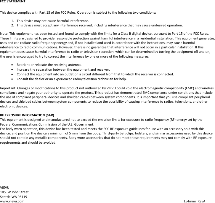 FCCSTATEMENTThisdevicecomplieswithPart15oftheFCCRules.Operationissubjecttothefollowingtwoconditions:1. Thisdevicemaynotcauseharmfulinterference.2. Thisdevicemustacceptanyinterferencereceived,includinginterferencethatmaycauseundesiredoperation.Note:ThisequipmenthasbeentestedandfoundtocomplywiththelimitsforaClassBdigitaldevice,pursuanttoPart15oftheFCCRules.Theselimitsaredesignedtoprovidereasonableprotectionagainstharmfulinterferenceinaresidentialinstallation.Thisequipmentgenerates,usesandcanradiateradiofrequencyenergyand,ifnotinstalledandusedinaccordancewiththeinstructions,maycauseharmfulinterferencetoradiocommunications.However,thereisnoguaranteethatinterferencewillnotoccurinaparticularinstallation.Ifthisequipmentdoescauseharmfulinterferencetoradioortelevisionreception,whichcanbedeterminedbyturningtheequipmentoffandon,theuserisencouragedtotrytocorrecttheinterferencebyoneormoreofthefollowingmeasures:•Reorientorrelocatethereceivingantenna.•Increasetheseparationbetweentheequipmentandreceiver.•Connecttheequipmentintoanoutletonacircuitdifferentfromthattowhichthereceiverisconnected.•Consultthedealeroranexperiencedradio/televisiontechnicianforhelp.Important:ChangesormodificationstothisproductnotauthorizedbyVIEVUcouldvoidtheelectromagneticcompatibility(EMC)andwirelesscomplianceandnegateyourauthoritytooperatetheproduct.ThisproducthasdemonstratedEMCcomplianceunderconditionsthatincludetheuseofcompliantperipheraldevicesandshieldedcablesbetweensystemcomponents.Itisimportantthatyouusecompliantperipheraldevicesandshieldedcablesbetweensystemcomponentstoreducethepossibilityofcausinginterferencetoradios,televisions,andotherelectronicdevices.RFEXPOSUREINFORMATION(SAR)Thisequipmentisdesignedandmanufacturednottoexceedtheemissionlimitsforexposuretoradiofrequency(RF)energysetbytheFederalCommunicationsCommissionoftheU.S.Government.Forbodywornoperation,thisdevicehasbeentestedandmeetstheFCCRFexposureguidelinesforusewithanaccessorysold with this device,andpositionthedevice aminimumof5mmfromthebody.Third-party belt-clips, holsters, and similar accessories used by this device should not contain any metallic components. Body-worn accessories that do not meet these requirements may not comply with RF exposure requirements and should be avoided. VIEVU105.WJohnStreetSeattleWA98119www.vievu.com LE4mini_RevA