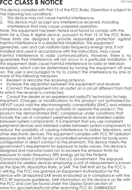 1. This device may not cause harmful interference.2. This device must accept any interference received, including interference that may cause undesired operation. Note: This equipment has been tested and found to comply with the limits for a Class B digital device, pursuant to Part 15 of the FCC Rules. These limits are designed to provide reasonable protection against harmful interference in a residential installation. This equipment generates, uses and can radiate radio frequency energy and, if not installed and used in accordance with the instructions, may cause harmful interference to radio communications. However, there is no guarantee that interference will not occur in a particular installation. If this equipment does cause harmful interference to radio or television reception, which can be determined by turning the equipment off and on, the user is encouraged to try to correct the interference by one or more of the following measures:FCC rev2FCC CLASS B NOTICEThis device complies with Part 15 of the FCC Rules. Operation is subject to the following two conditions:• Reorient or relocate the receiving antenna.• Increase the separation between the equipment and receiver.• Connect the equipment into an outlet on a circuit different from that to which the receiver is connected.• Consult the dealer or an experienced radio/TV technician for help. Important: Changes or modifications to this product not authorized by VIEVU® could void the electromagnetic compatibility (EMC) and wireless compliance and negate your authority to operate the product. This product has demonstrated EMC compliance under conditions that include the use of compliant peripheral devices and shielded cables between system components. It is important that you use compliant peripheral devices and shielded cables between system components to reduce the possibility of causing interference to radios, televisions, and other electronic devices. This equipment complies with FCC RF radiation exposure limits set forth for an uncontrolled environment for body-worn configuration in direct contact to the phantom. This device meets the government’s requirements for exposure to radio waves. This device is designed and manufactured not to exceed the emission limits for exposure to radio frequency (RF) energy set by the Federal Communications Commission of the U.S. Government. The exposure standard for wireless devices employing a unit of measurement is known as the Specific Absorption Rate, or SAR. The SAR limit set by the FCC is 1.6W/kg. The FCC has granted an Equipment Authorization for this device with all reported SAR levels evaluated as in compliance with the FCC RF exposure guidelines. SAR information on this device is on file with the FCC and can be found under the Display Grant section of www.fcc.gov/oet/ea/fccid after searching FCC ID: 2ABBNLE5LIT  