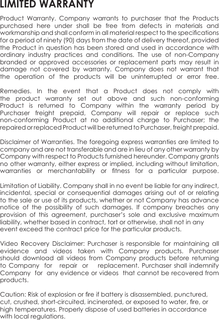 Product  Warranty.  Company  warrants  to  purchaser  that  the  Products purchased  here  under  shall  be  free  from  defects  in  materials  and workmanship and shall conform in all material respect to the specications for a period of ninety (90) days from the date of delivery thereof, provided the Product  in  question has  been  stored and  used  in accordance  with ordinary  industry  practices  and  conditions.  The  use  of  non-Company branded  or  approved  accessories  or  replacement  parts  may  result  in damage  not  covered  by  warranty.  Company  does  not  warrant  that the  operation  of  the  products  will  be  uninterrupted  or  error  free.Remedies.  In  the  event  that  a  Product  does  not  comply  with the  product  warranty  set  out  above  and  such  non-conforming Product  is  returned  to  Company  within  the  warranty  period  by Purchaser  freight  prepaid,  Company  will  repair  or  replace  such non-conforming  Product  at  no  additional  charge  to  Purchaser;  the repaired or replaced Product will be returned to Purchaser, freight prepaid.Disclaimer of Warranties. The foregoing express warranties are limited to company and are not transferable and are in lieu of any other warranty by Company with respect to Products furnished hereunder. Company grants no other warranty, either express or implied, including without limitation, warranties  or  merchantability  or  tness  for  a  particular  purpose.Limitation of Liability. Company shall in no event be liable for any indirect, incidental,  special  or  consequential  damages  arising  out  of  or  relating to the sale or use of its products, whether or not Company has advance notice  of  the  possibility  of  such  damages.  If  company  breaches  any provision  of  this  agreement,  purchaser’s  sole  and  exclusive  maximum liability, whether based in contract, tort or otherwise, shall not in any event exceed the contract price for the particular products.Video  Recovery  Disclaimer:  Purchaser  is  responsible  for  maintaining  all evidence  and  videos  taken  with  Company  products.  Purchaser should  download  all  videos  from  Company  products  before  returning to  Company    for     repair   or       replacement.  Purchaser  shall  indemnify Company  for  any evidence or videos  that cannot be recovered from products.Caution: Risk of explosion or re if battery is disassembled, punctured, cut, crushed, short-circuited, incinerated, or exposed to water, re, or high temperatures. Properly dispose of used batteries in accordance with local regulations.LIMITED WARRANTY
