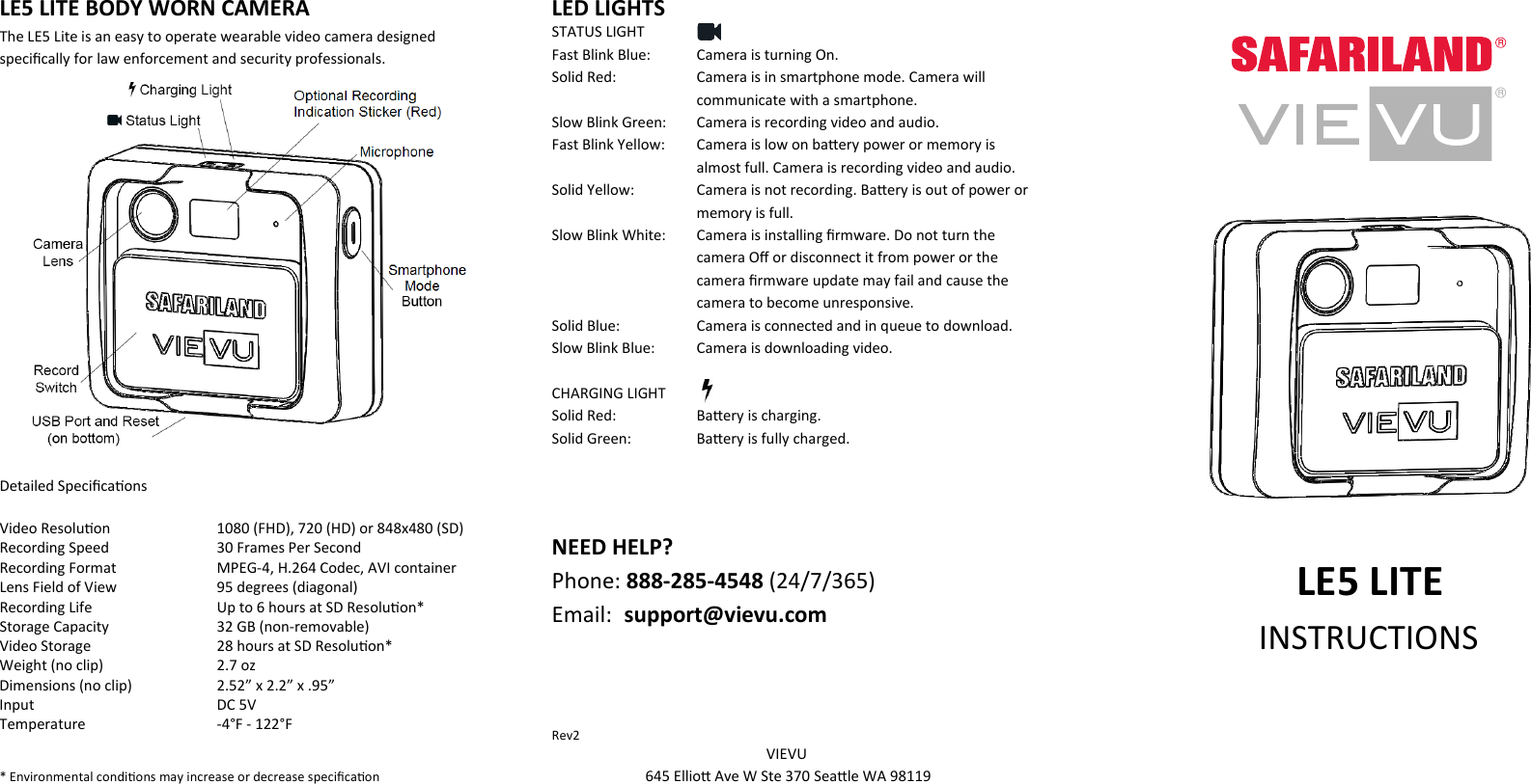 LE5 LITE BODY WORN CAMERA   The LE5 Lite is an easy to operate wearable video camera designed speciﬁcally for law enforcement and security professionals.           Detailed Speciﬁcaons Video Resoluon     1080 (FHD), 720 (HD) or 848x480 (SD) Recording Speed     30 Frames Per Second Recording Format     MPEG-4, H.264 Codec, AVI container Lens Field of View     95 degrees (diagonal) Recording Life    Up to 6 hours at SD Resoluon* Storage Capacity    32 GB (non-removable) Video Storage    28 hours at SD Resoluon* Weight (no clip)    2.7 oz Dimensions (no clip)    2.52” x 2.2” x .95”   Input       DC 5V Temperature    -4°F - 122°F     * Environmental condions may increase or decrease speciﬁcaon LED LIGHTS STATUS LIGHT Fast Blink Blue:  Camera is turning On. Solid Red:  Camera is in smartphone mode. Camera will communicate with a smartphone.  Slow Blink Green:   Camera is recording video and audio.  Fast Blink Yellow:  Camera is low on baery power or memory is almost full. Camera is recording video and audio. Solid Yellow:   Camera is not recording. Baery is out of power or memory is full. Slow Blink White:   Camera is installing ﬁrmware. Do not turn the camera Oﬀ or disconnect it from power or the camera ﬁrmware update may fail and cause the camera to become unresponsive. Solid Blue:   Camera is connected and in queue to download.  Slow Blink Blue:  Camera is downloading video.  CHARGING LIGHT Solid Red:   Baery is charging.  Solid Green:  Baery is fully charged.    NEED HELP? Phone: 888-285-4548 (24/7/365) Email:  support@vievu.com       Rev2  VIEVU….. 645 Ellio Ave W Ste 370 Seale WA 98119….                LE5 LITE       INSTRUCTIONS     