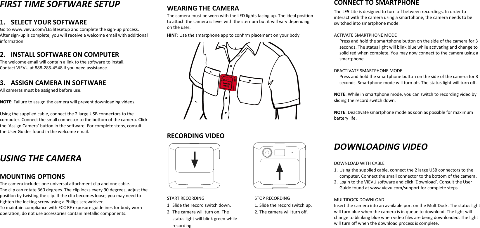 FIRST TIME SOFTWARE SETUP 1. SELECT YOUR SOFTWARE Go to www.vievu.com/LE5litesetup and complete the sign-up process. Aer sign-up is complete, you will receive a welcome email with addional informaon.  2. INSTALL SOFTWARE ON COMPUTER The welcome email will contain a link to the soware to install.  Contact VIEVU at 888-285-4548 if you need assistance.   3. ASSIGN CAMERA IN SOFTWARE All cameras must be assigned before use.   NOTE: Failure to assign the camera will prevent downloading videos.  Using the supplied cable, connect the 2 large USB connectors to the computer. Connect the small connector to the boom of the camera. Click the ‘Assign Camera’ buon in the soware. For complete steps, consult the User Guides found in the welcome email.    USING THE CAMERA MOUNTING OPTIONS The camera includes one universal aachment clip and one cable.    The clip can rotate 360 degrees. The clip locks every 90 degrees, adjust the posion by twisting the clip. If the clip becomes loose, you may need to ghten the locking screw using aTo maintain compliance with FCC RF exposure guidelines for body worn operaon, do not use accessories contain metallic components. Philips screwdriver.      WEARING THE CAMERA The camera must be worn with the LED lights facing up. The ideal posion to aach the camera is level with the sternum but it will vary depending on the user.  HINT: Use the smartphone app to conﬁrm placement on your body.             RECORDING VIDEO      START RECORDING      STOP RECORDING 1. Slide the record switch down.    1. Slide the record switch up. 2. The camera will turn on. The    2. The camera will turn oﬀ. status light will blink green while  recording. CONNECT TO SMARTPHONE The LE5 Lite is designed to turn oﬀ between recordings. In order to interact with the camera using a smartphone, the camera needs to be switched into smartphone mode.   ACTIVATE SMARTPHONE MODE Press and hold the smartphone buon on the side of the camera for 3 seconds. The status light will blink blue while acvang and change to solid red when complete. You may now connect to the camera using a smartphone.  DEACTIVATE SMARTPHONE MODE Press and hold the smartphone buon on the side of the camera for 3 seconds. Smartphone mode will turn oﬀ. The status light will turn oﬀ.   NOTE: While in smartphone mode, you can switch to recording video by sliding the record switch down.   NOTE: Deacvate smartphone mode as soon as possible for maximum baery life.    DOWNLOADING VIDEO DOWNLOAD WITH CABLE 1. Using the supplied cable, connect the 2 large USB connectors to the computer. Connect the small connector to the boom of the camera. 2. Login to the VIEVU soware and click ‘Download’. Consult the User Guide found at www.vievu.com/support for complete steps.  MULTIDOCK DOWNLOAD Insert the camera into an available port on the MulDock. The status light will turn blue when the camera is in queue to download. The light will change to blinking blue when video ﬁles are being downloaded. The light will turn oﬀ when the download process is complete.  