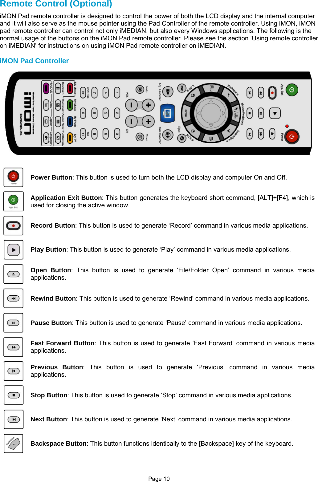 Page 10 Remote Control (Optional) iMON Pad remote controller is designed to control the power of both the LCD display and the internal computer and it will also serve as the mouse pointer using the Pad Controller of the remote controller. Using iMON, iMON pad remote controller can control not only iMEDIAN, but also every Windows applications. The following is the normal usage of the buttons on the iMON Pad remote controller. Please see the section ‘Using remote controller on iMEDIAN’ for instructions on using iMON Pad remote controller on iMEDIAN.  iMON Pad Controller   Power Button: This button is used to turn both the LCD display and computer On and Off.  Application Exit Button: This button generates the keyboard short command, [ALT]+[F4], which is used for closing the active window.  Record Button: This button is used to generate ‘Record’ command in various media applications.  Play Button: This button is used to generate ‘Play’ command in various media applications.  Open Button: This button is used to generate ‘File/Folder Open’ command in various media applications.  Rewind Button: This button is used to generate ‘Rewind’ command in various media applications.  Pause Button: This button is used to generate ‘Pause’ command in various media applications.  Fast Forward Button: This button is used to generate ‘Fast Forward’ command in various media applications.  Previous Button: This button is used to generate ‘Previous’ command in various media applications.  Stop Button: This button is used to generate ‘Stop’ command in various media applications.  Next Button: This button is used to generate ‘Next’ command in various media applications.  Backspace Button: This button functions identically to the [Backspace] key of the keyboard. 