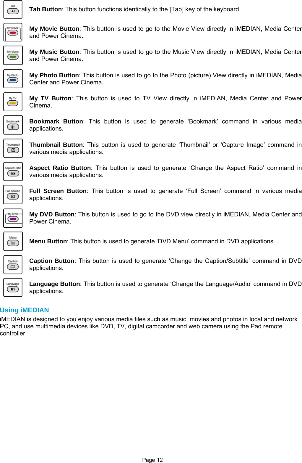 Page 12  Tab Button: This button functions identically to the [Tab] key of the keyboard.  My Movie Button: This button is used to go to the Movie View directly in iMEDIAN, Media Center and Power Cinema.  My Music Button: This button is used to go to the Music View directly in iMEDIAN, Media Center and Power Cinema.  My Photo Button: This button is used to go to the Photo (picture) View directly in iMEDIAN, Media Center and Power Cinema.  My TV Button: This button is used to TV View directly in iMEDIAN, Media Center and Power Cinema.  Bookmark Button: This button is used to generate ‘Bookmark’ command in various media applications.  Thumbnail Button: This button is used to generate ‘Thumbnail’ or ‘Capture Image’ command in various media applications.  Aspect Ratio Button: This button is used to generate ‘Change the Aspect Ratio’ command in various media applications.  Full Screen Button: This button is used to generate ‘Full Screen’ command in various media applications.  My DVD Button: This button is used to go to the DVD view directly in iMEDIAN, Media Center and Power Cinema.  Menu Button: This button is used to generate ‘DVD Menu’ command in DVD applications.  Caption Button: This button is used to generate ‘Change the Caption/Subtitle’ command in DVD applications.  Language Button: This button is used to generate ‘Change the Language/Audio’ command in DVD applications.  Using iMEDIAN iMEDIAN is designed to you enjoy various media files such as music, movies and photos in local and network PC, and use multimedia devices like DVD, TV, digital camcorder and web camera using the Pad remote controller.   