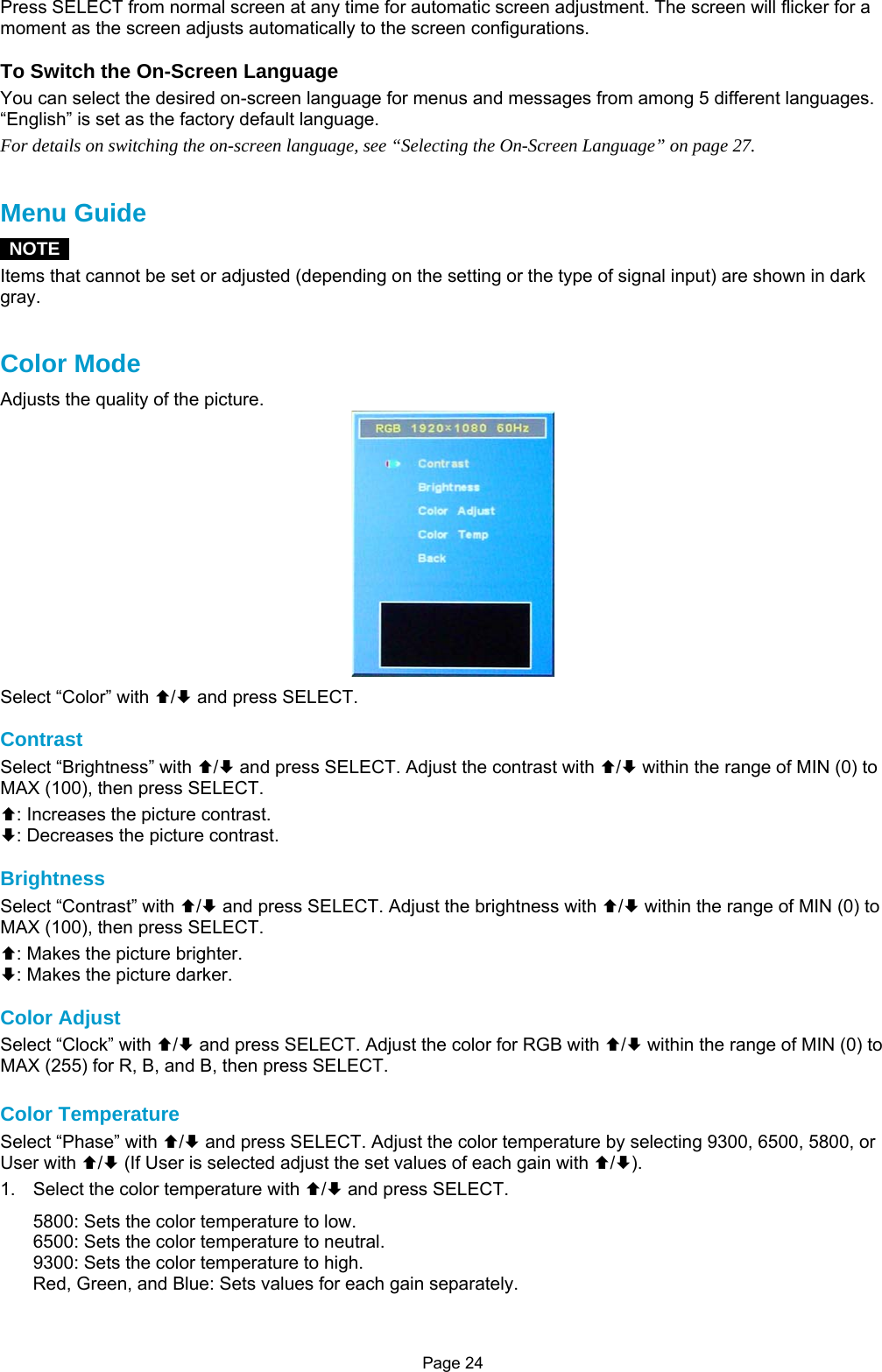 Page 24 Press SELECT from normal screen at any time for automatic screen adjustment. The screen will flicker for a moment as the screen adjusts automatically to the screen configurations.  To Switch the On-Screen Language You can select the desired on-screen language for menus and messages from among 5 different languages. “English” is set as the factory default language. For details on switching the on-screen language, see “Selecting the On-Screen Language” on page 27.   Menu Guide  NOTE  Items that cannot be set or adjusted (depending on the setting or the type of signal input) are shown in dark gray.   Color Mode Adjusts the quality of the picture.  Select “Color” with ©/ª and press SELECT.  Contrast Select “Brightness” with ©/ª and press SELECT. Adjust the contrast with ©/ª within the range of MIN (0) to MAX (100), then press SELECT. ©: Increases the picture contrast. ª: Decreases the picture contrast.  Brightness Select “Contrast” with ©/ª and press SELECT. Adjust the brightness with ©/ª within the range of MIN (0) to MAX (100), then press SELECT. ©: Makes the picture brighter. ª: Makes the picture darker.  Color Adjust Select “Clock” with ©/ª and press SELECT. Adjust the color for RGB with ©/ª within the range of MIN (0) to MAX (255) for R, B, and B, then press SELECT.  Color Temperature Select “Phase” with ©/ª and press SELECT. Adjust the color temperature by selecting 9300, 6500, 5800, or User with ©/ª (If User is selected adjust the set values of each gain with ©/ª). 1.  Select the color temperature with ©/ª and press SELECT. 5800: Sets the color temperature to low. 6500: Sets the color temperature to neutral. 9300: Sets the color temperature to high. Red, Green, and Blue: Sets values for each gain separately. 