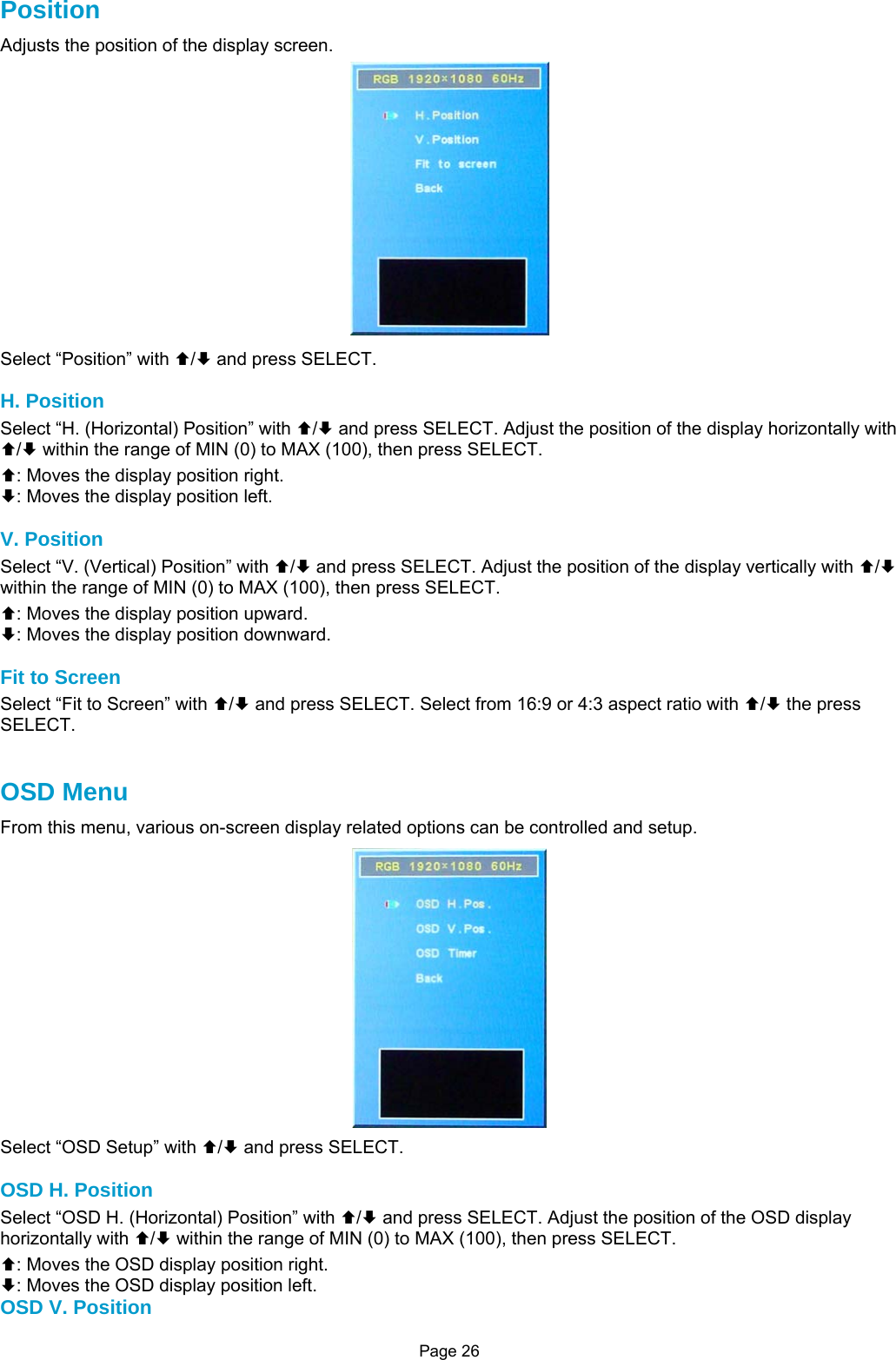 Page 26 Position Adjusts the position of the display screen.  Select “Position” with ©/ª and press SELECT.  H. Position Select “H. (Horizontal) Position” with ©/ª and press SELECT. Adjust the position of the display horizontally with ©/ª within the range of MIN (0) to MAX (100), then press SELECT. ©: Moves the display position right. ª: Moves the display position left.  V. Position Select “V. (Vertical) Position” with ©/ª and press SELECT. Adjust the position of the display vertically with ©/ª within the range of MIN (0) to MAX (100), then press SELECT. ©: Moves the display position upward. ª: Moves the display position downward.  Fit to Screen Select “Fit to Screen” with ©/ª and press SELECT. Select from 16:9 or 4:3 aspect ratio with ©/ª the press SELECT.    OSD Menu From this menu, various on-screen display related options can be controlled and setup.  Select “OSD Setup” with ©/ª and press SELECT.  OSD H. Position Select “OSD H. (Horizontal) Position” with ©/ª and press SELECT. Adjust the position of the OSD display horizontally with ©/ª within the range of MIN (0) to MAX (100), then press SELECT. ©: Moves the OSD display position right. ª: Moves the OSD display position left. OSD V. Position 