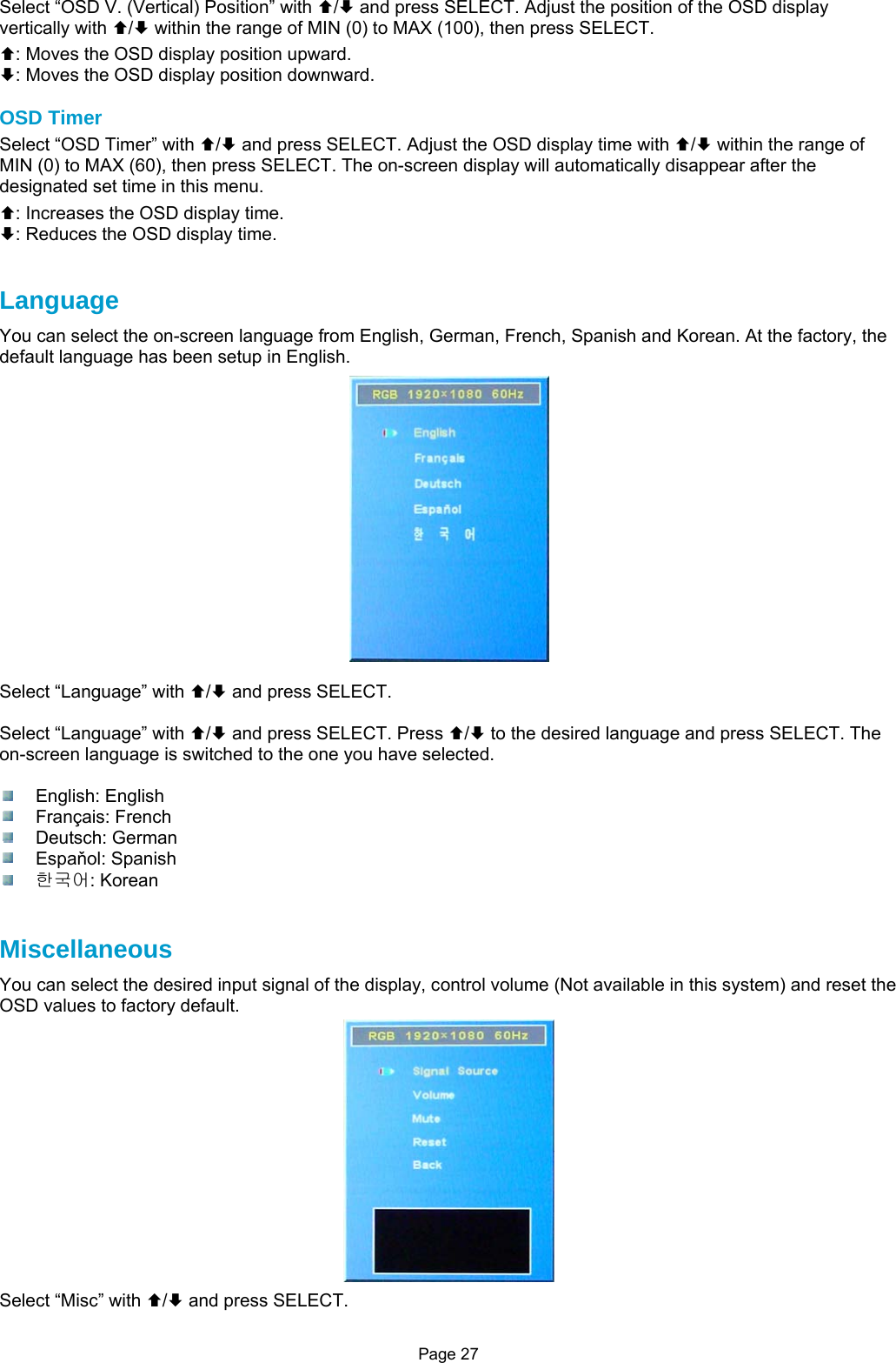 Page 27 Select “OSD V. (Vertical) Position” with ©/ª and press SELECT. Adjust the position of the OSD display vertically with ©/ª within the range of MIN (0) to MAX (100), then press SELECT. ©: Moves the OSD display position upward. ª: Moves the OSD display position downward.  OSD Timer Select “OSD Timer” with ©/ª and press SELECT. Adjust the OSD display time with ©/ª within the range of MIN (0) to MAX (60), then press SELECT. The on-screen display will automatically disappear after the designated set time in this menu. ©: Increases the OSD display time. ª: Reduces the OSD display time.   Language You can select the on-screen language from English, German, French, Spanish and Korean. At the factory, the default language has been setup in English.  Select “Language” with ©/ª and press SELECT.  Select “Language” with ©/ª and press SELECT. Press ©/ª to the desired language and press SELECT. The on-screen language is switched to the one you have selected.   English: English  Français: French  Deutsch: German  Espaňol: Spanish  한국어: Korean   Miscellaneous You can select the desired input signal of the display, control volume (Not available in this system) and reset the OSD values to factory default.  Select “Misc” with ©/ª and press SELECT. 