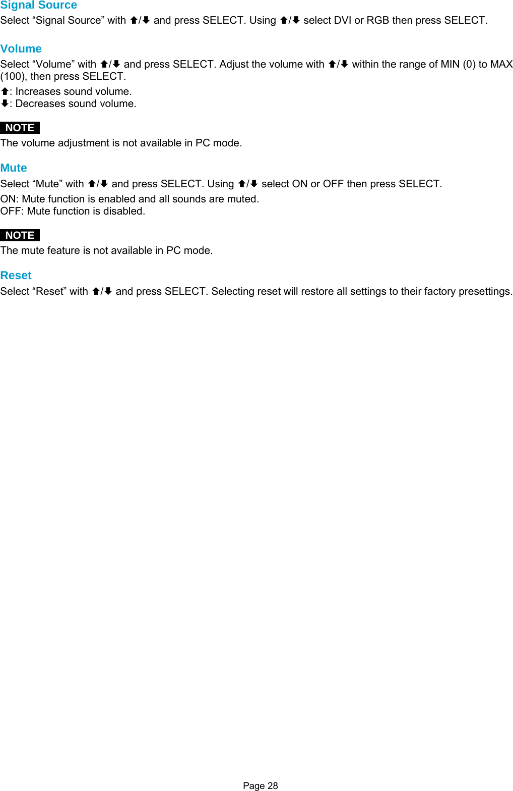 Page 28 Signal Source Select “Signal Source” with ©/ª and press SELECT. Using ©/ª select DVI or RGB then press SELECT.  Volume Select “Volume” with ©/ª and press SELECT. Adjust the volume with ©/ª within the range of MIN (0) to MAX (100), then press SELECT. ©: Increases sound volume. ª: Decreases sound volume.   NOTE  The volume adjustment is not available in PC mode.  Mute Select “Mute” with ©/ª and press SELECT. Using ©/ª select ON or OFF then press SELECT. ON: Mute function is enabled and all sounds are muted. OFF: Mute function is disabled.   NOTE  The mute feature is not available in PC mode.  Reset Select “Reset” with ©/ª and press SELECT. Selecting reset will restore all settings to their factory presettings.                   