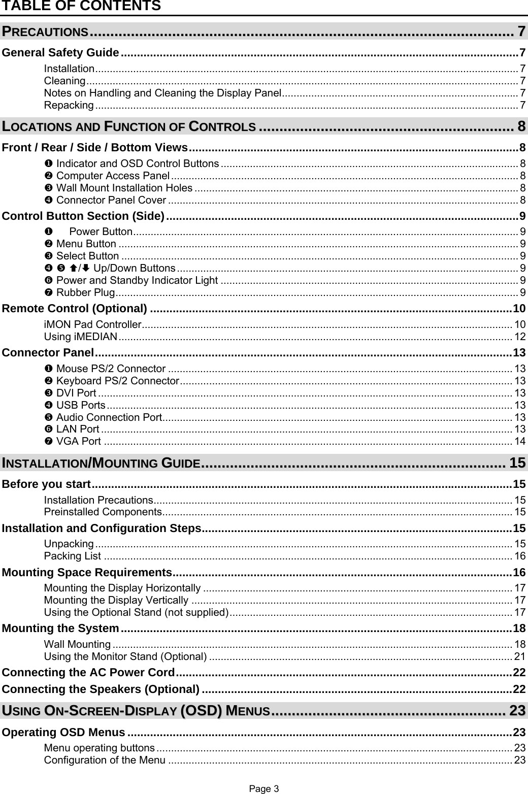 Page 3 TABLE OF CONTENTS PPRREECCAAUUTTIIOONNSS..............................................................................................................................................................................................................77 General Safety Guide...........................................................................................................................7 Installation................................................................................................................................................. 7 Cleaning.................................................................................................................................................... 7 Notes on Handling and Cleaning the Display Panel................................................................................. 7 Repacking................................................................................................................................................. 7 LLOOCCAATTIIOONNSS  AANNDD  FFUUNNCCTTIIOONN  OOFF  CCOONNTTRROOLLSS............................................................................................................................88 Front / Rear / Side / Bottom Views......................................................................................................8 X Indicator and OSD Control Buttons ...................................................................................................... 8 Y Computer Access Panel....................................................................................................................... 8 Z Wall Mount Installation Holes ............................................................................................................... 8 [ Connector Panel Cover ........................................................................................................................ 8 Control Button Section (Side).............................................................................................................9 X   Power Button.................................................................................................................................... 9 Y Menu Button ......................................................................................................................................... 9 Z Select Button ........................................................................................................................................ 9 [ \ ©/ª Up/Down Buttons..................................................................................................................... 9 ] Power and Standby Indicator Light ...................................................................................................... 9 ^ Rubber Plug.......................................................................................................................................... 9 Remote Control (Optional) ................................................................................................................10 iMON Pad Controller............................................................................................................................... 10 Using iMEDIAN....................................................................................................................................... 12 Connector Panel.................................................................................................................................13 X Mouse PS/2 Connector ...................................................................................................................... 13 Y Keyboard PS/2 Connector.................................................................................................................. 13 Z DVI Port .............................................................................................................................................. 13 [ USB Ports........................................................................................................................................... 13 \ Audio Connection Port........................................................................................................................ 13 ] LAN Port ............................................................................................................................................. 13 ^ VGA Port ............................................................................................................................................ 14 IINNSSTTAALLLLAATTIIOONN//MMOOUUNNTTIINNGG  GGUUIIDDEE....................................................................................................................................................1155 Before you start..................................................................................................................................15 Installation Precautions........................................................................................................................... 15 Preinstalled Components........................................................................................................................ 15 Installation and Configuration Steps................................................................................................15 Unpacking............................................................................................................................................... 15 Packing List ............................................................................................................................................ 16 Mounting Space Requirements.........................................................................................................16 Mounting the Display Horizontally .......................................................................................................... 17 Mounting the Display Vertically .............................................................................................................. 17 Using the Optional Stand (not supplied)................................................................................................. 17 Mounting the System.........................................................................................................................18 Wall Mounting ......................................................................................................................................... 18 Using the Monitor Stand (Optional) ........................................................................................................ 21 Connecting the AC Power Cord........................................................................................................22 Connecting the Speakers (Optional) ................................................................................................22 UUSSIINNGG  OONN--SSCCRREEEENN--DDIISSPPLLAAYY  ((OOSSDD))  MMEENNUUSS..................................................................................................................2233 Operating OSD Menus .......................................................................................................................23 Menu operating buttons .......................................................................................................................... 23 Configuration of the Menu ...................................................................................................................... 23 