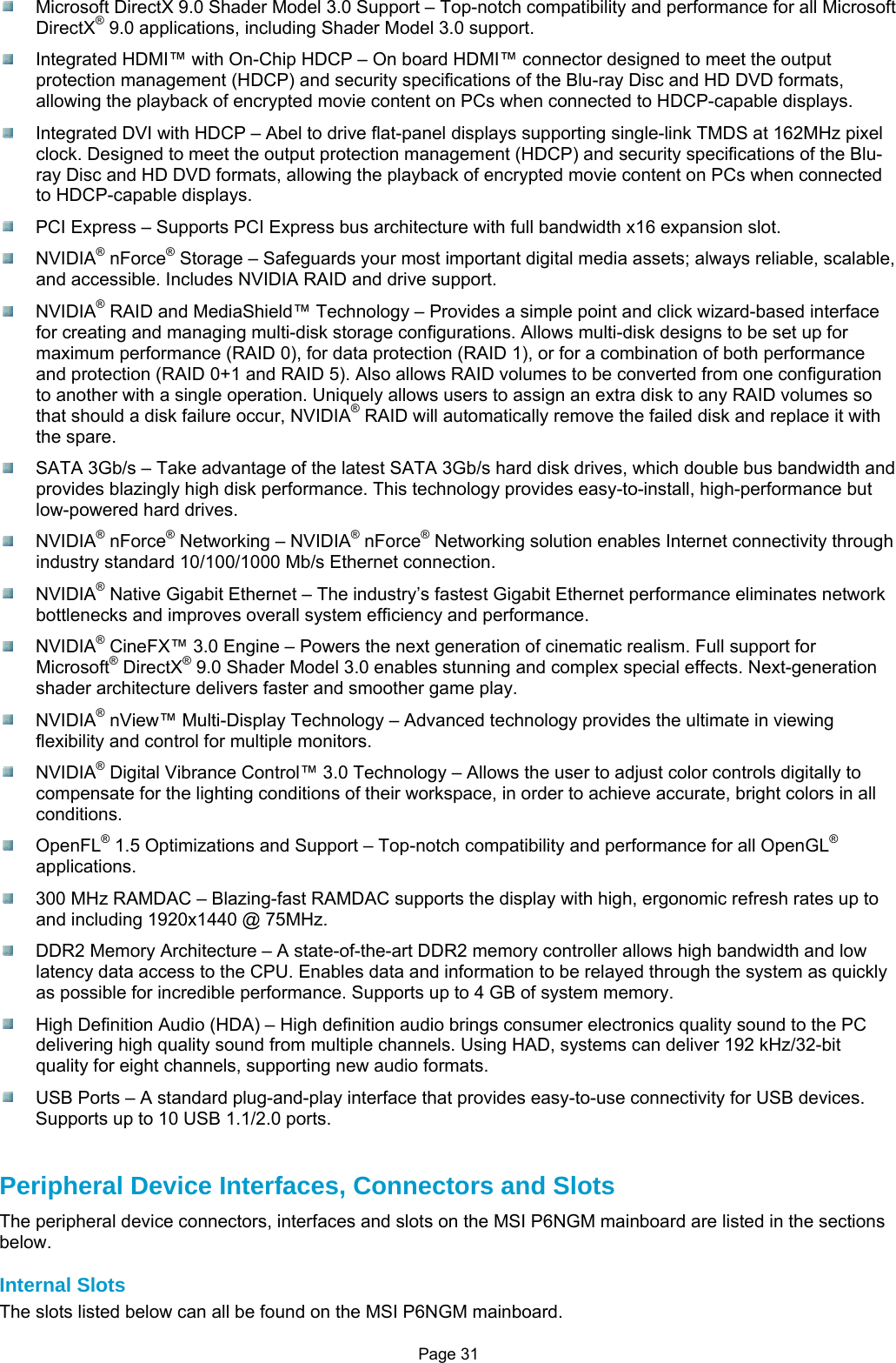 Page 31   Microsoft DirectX 9.0 Shader Model 3.0 Support – Top-notch compatibility and performance for all Microsoft DirectX® 9.0 applications, including Shader Model 3.0 support.   Integrated HDMI™ with On-Chip HDCP – On board HDMI™ connector designed to meet the output protection management (HDCP) and security specifications of the Blu-ray Disc and HD DVD formats, allowing the playback of encrypted movie content on PCs when connected to HDCP-capable displays.   Integrated DVI with HDCP – Abel to drive flat-panel displays supporting single-link TMDS at 162MHz pixel clock. Designed to meet the output protection management (HDCP) and security specifications of the Blu-ray Disc and HD DVD formats, allowing the playback of encrypted movie content on PCs when connected to HDCP-capable displays.   PCI Express – Supports PCI Express bus architecture with full bandwidth x16 expansion slot.  NVIDIA® nForce® Storage – Safeguards your most important digital media assets; always reliable, scalable, and accessible. Includes NVIDIA RAID and drive support.  NVIDIA® RAID and MediaShield™ Technology – Provides a simple point and click wizard-based interface for creating and managing multi-disk storage configurations. Allows multi-disk designs to be set up for maximum performance (RAID 0), for data protection (RAID 1), or for a combination of both performance and protection (RAID 0+1 and RAID 5). Also allows RAID volumes to be converted from one configuration to another with a single operation. Uniquely allows users to assign an extra disk to any RAID volumes so that should a disk failure occur, NVIDIA® RAID will automatically remove the failed disk and replace it with the spare.   SATA 3Gb/s – Take advantage of the latest SATA 3Gb/s hard disk drives, which double bus bandwidth and provides blazingly high disk performance. This technology provides easy-to-install, high-performance but low-powered hard drives.  NVIDIA® nForce® Networking – NVIDIA® nForce® Networking solution enables Internet connectivity through industry standard 10/100/1000 Mb/s Ethernet connection.  NVIDIA® Native Gigabit Ethernet – The industry’s fastest Gigabit Ethernet performance eliminates network bottlenecks and improves overall system efficiency and performance.  NVIDIA® CineFX™ 3.0 Engine – Powers the next generation of cinematic realism. Full support for Microsoft® DirectX® 9.0 Shader Model 3.0 enables stunning and complex special effects. Next-generation shader architecture delivers faster and smoother game play.  NVIDIA® nView™ Multi-Display Technology – Advanced technology provides the ultimate in viewing flexibility and control for multiple monitors.  NVIDIA® Digital Vibrance Control™ 3.0 Technology – Allows the user to adjust color controls digitally to compensate for the lighting conditions of their workspace, in order to achieve accurate, bright colors in all conditions.  OpenFL® 1.5 Optimizations and Support – Top-notch compatibility and performance for all OpenGL® applications.   300 MHz RAMDAC – Blazing-fast RAMDAC supports the display with high, ergonomic refresh rates up to and including 1920x1440 @ 75MHz.   DDR2 Memory Architecture – A state-of-the-art DDR2 memory controller allows high bandwidth and low latency data access to the CPU. Enables data and information to be relayed through the system as quickly as possible for incredible performance. Supports up to 4 GB of system memory.   High Definition Audio (HDA) – High definition audio brings consumer electronics quality sound to the PC delivering high quality sound from multiple channels. Using HAD, systems can deliver 192 kHz/32-bit quality for eight channels, supporting new audio formats.   USB Ports – A standard plug-and-play interface that provides easy-to-use connectivity for USB devices. Supports up to 10 USB 1.1/2.0 ports.   Peripheral Device Interfaces, Connectors and Slots The peripheral device connectors, interfaces and slots on the MSI P6NGM mainboard are listed in the sections below.  Internal Slots The slots listed below can all be found on the MSI P6NGM mainboard. 