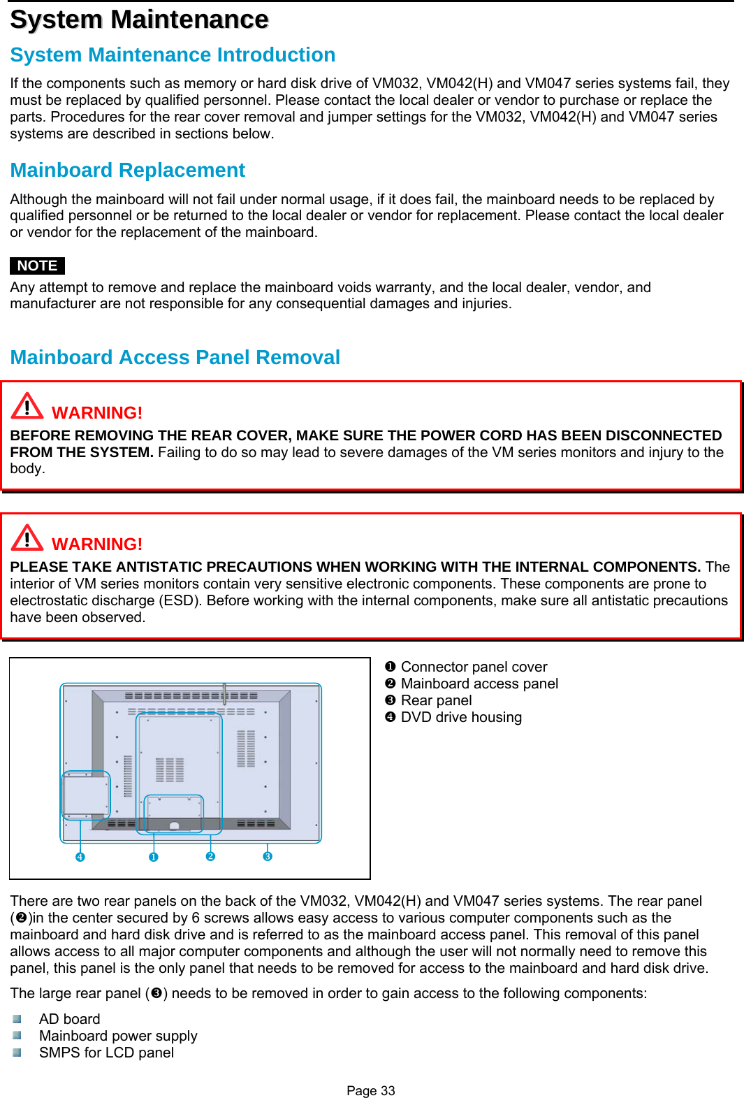 Page 33 SSyysstteemm  MMaaiinntteennaannccee  System Maintenance Introduction If the components such as memory or hard disk drive of VM032, VM042(H) and VM047 series systems fail, they must be replaced by qualified personnel. Please contact the local dealer or vendor to purchase or replace the parts. Procedures for the rear cover removal and jumper settings for the VM032, VM042(H) and VM047 series systems are described in sections below.  Mainboard Replacement Although the mainboard will not fail under normal usage, if it does fail, the mainboard needs to be replaced by qualified personnel or be returned to the local dealer or vendor for replacement. Please contact the local dealer or vendor for the replacement of the mainboard.   NOTE  Any attempt to remove and replace the mainboard voids warranty, and the local dealer, vendor, and manufacturer are not responsible for any consequential damages and injuries.   Mainboard Access Panel Removal   WARNING! BEFORE REMOVING THE REAR COVER, MAKE SURE THE POWER CORD HAS BEEN DISCONNECTED FROM THE SYSTEM. Failing to do so may lead to severe damages of the VM series monitors and injury to the body.     WARNING! PLEASE TAKE ANTISTATIC PRECAUTIONS WHEN WORKING WITH THE INTERNAL COMPONENTS. The interior of VM series monitors contain very sensitive electronic components. These components are prone to electrostatic discharge (ESD). Before working with the internal components, make sure all antistatic precautions have been observed.   X Connector panel cover Y Mainboard access panel Z Rear panel [ DVD drive housing           There are two rear panels on the back of the VM032, VM042(H) and VM047 series systems. The rear panel (Y)in the center secured by 6 screws allows easy access to various computer components such as the mainboard and hard disk drive and is referred to as the mainboard access panel. This removal of this panel allows access to all major computer components and although the user will not normally need to remove this panel, this panel is the only panel that needs to be removed for access to the mainboard and hard disk drive. The large rear panel (Z) needs to be removed in order to gain access to the following components:  AD board  Mainboard power supply   SMPS for LCD panel Y Z X [ 