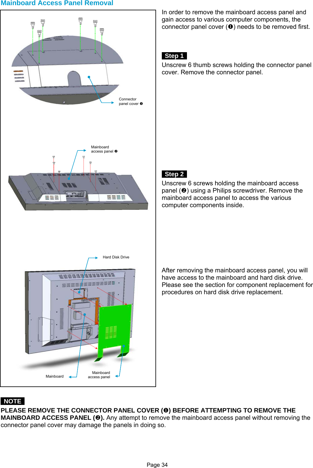 Page 34  Mainboard Access Panel Removal In order to remove the mainboard access panel and gain access to various computer components, the connector panel cover (X) needs to be removed first.     Step 1  Unscrew 6 thumb screws holding the connector panel cover. Remove the connector panel.               Step 2  Unscrew 6 screws holding the mainboard access panel (Y) using a Philips screwdriver. Remove the mainboard access panel to access the various computer components inside.         After removing the mainboard access panel, you will have access to the mainboard and hard disk drive. Please see the section for component replacement for procedures on hard disk drive replacement.                NOTE  PLEASE REMOVE THE CONNECTOR PANEL COVER (X) BEFORE ATTEMPTING TO REMOVE THE MAINBOARD ACCESS PANEL (Y). Any attempt to remove the mainboard access panel without removing the connector panel cover may damage the panels in doing so.    Connector panel cover XMainboard access panel Y Hard Disk DriveMainboard Mainboard access panel 