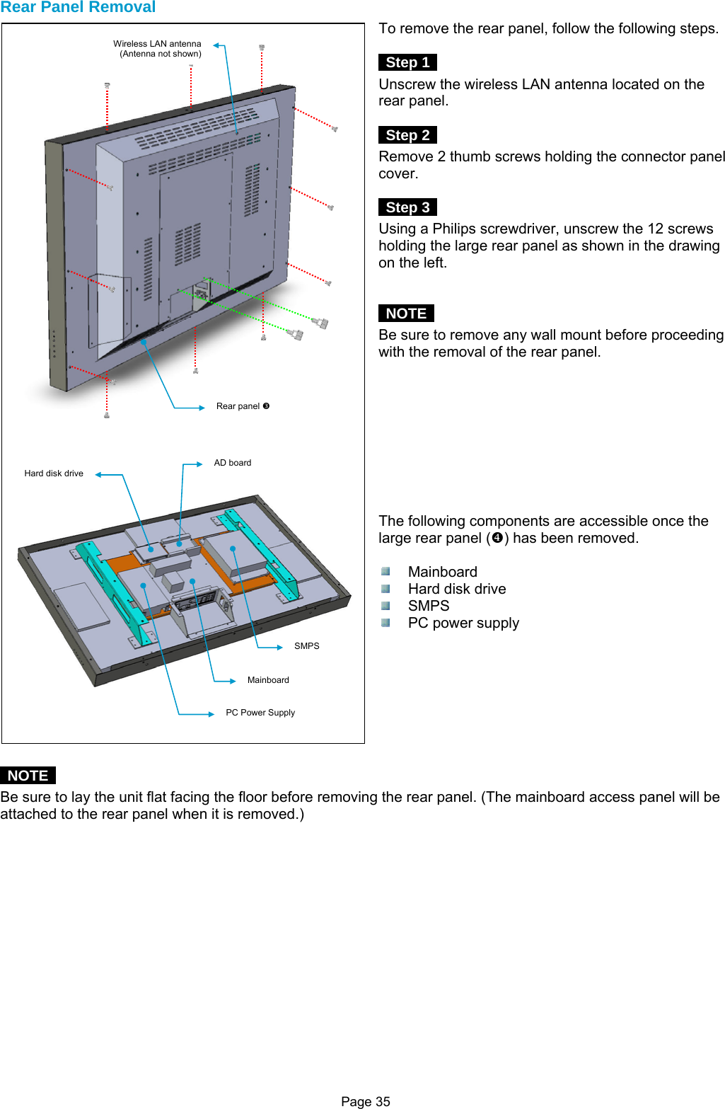 Page 35 Rear Panel Removal To remove the rear panel, follow the following steps.   Step 1  Unscrew the wireless LAN antenna located on the rear panel.   Step 2  Remove 2 thumb screws holding the connector panel cover.   Step 3  Using a Philips screwdriver, unscrew the 12 screws holding the large rear panel as shown in the drawing on the left.    NOTE  Be sure to remove any wall mount before proceeding with the removal of the rear panel.          The following components are accessible once the large rear panel ([) has been removed.   Mainboard   Hard disk drive  SMPS  PC power supply          NOTE  Be sure to lay the unit flat facing the floor before removing the rear panel. (The mainboard access panel will be attached to the rear panel when it is removed.)                Rear panel Z Hard disk drive AD board Mainboard SMPS PC Power Supply Wireless LAN antenna (Antenna not shown) 