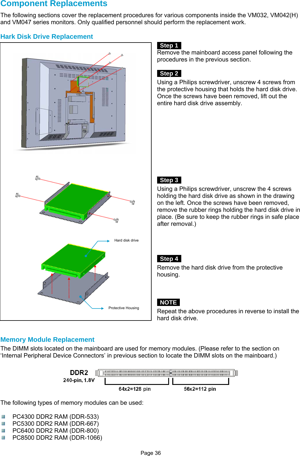 Page 36 Component Replacements The following sections cover the replacement procedures for various components inside the VM032, VM042(H) and VM047 series monitors. Only qualified personnel should perform the replacement work.  Hark Disk Drive Replacement  Step 1  Remove the mainboard access panel following the procedures in the previous section.   Step 2  Using a Philips screwdriver, unscrew 4 screws from the protective housing that holds the hard disk drive. Once the screws have been removed, lift out the entire hard disk drive assembly.            Step 3  Using a Philips screwdriver, unscrew the 4 screws holding the hard disk drive as shown in the drawing on the left. Once the screws have been removed, remove the rubber rings holding the hard disk drive in place. (Be sure to keep the rubber rings in safe place after removal.)      Step 4  Remove the hard disk drive from the protective housing.     NOTE  Repeat the above procedures in reverse to install the hard disk drive.   Memory Module Replacement The DIMM slots located on the mainboard are used for memory modules. (Please refer to the section on ‘Internal Peripheral Device Connectors’ in previous section to locate the DIMM slots on the mainboard.)    The following types of memory modules can be used:    PC4300 DDR2 RAM (DDR-533)   PC5300 DDR2 RAM (DDR-667)   PC6400 DDR2 RAM (DDR-800)   PC8500 DDR2 RAM (DDR-1066) Hard disk drive Protective Housing 