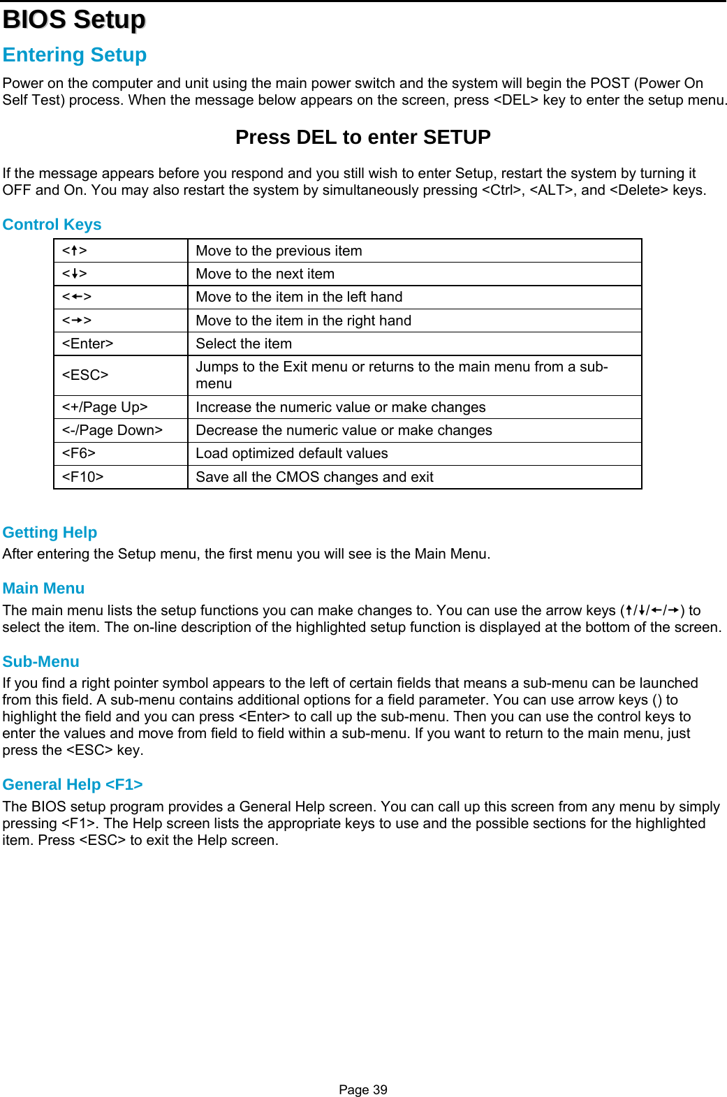 Page 39 BBIIOOSS  SSeettuupp  Entering Setup Power on the computer and unit using the main power switch and the system will begin the POST (Power On Self Test) process. When the message below appears on the screen, press &lt;DEL&gt; key to enter the setup menu.  Press DEL to enter SETUP  If the message appears before you respond and you still wish to enter Setup, restart the system by turning it OFF and On. You may also restart the system by simultaneously pressing &lt;Ctrl&gt;, &lt;ALT&gt;, and &lt;Delete&gt; keys.  Control Keys &lt;u&gt;  Move to the previous item &lt;v&gt;  Move to the next item &lt;s&gt;  Move to the item in the left hand &lt;t&gt;  Move to the item in the right hand &lt;Enter&gt;  Select the item &lt;ESC&gt;  Jumps to the Exit menu or returns to the main menu from a sub-menu &lt;+/Page Up&gt;  Increase the numeric value or make changes &lt;-/Page Down&gt;  Decrease the numeric value or make changes &lt;F6&gt;  Load optimized default values &lt;F10&gt;  Save all the CMOS changes and exit   Getting Help After entering the Setup menu, the first menu you will see is the Main Menu.  Main Menu The main menu lists the setup functions you can make changes to. You can use the arrow keys (u/v/s/t) to select the item. The on-line description of the highlighted setup function is displayed at the bottom of the screen.  Sub-Menu If you find a right pointer symbol appears to the left of certain fields that means a sub-menu can be launched from this field. A sub-menu contains additional options for a field parameter. You can use arrow keys () to highlight the field and you can press &lt;Enter&gt; to call up the sub-menu. Then you can use the control keys to enter the values and move from field to field within a sub-menu. If you want to return to the main menu, just press the &lt;ESC&gt; key.  General Help &lt;F1&gt; The BIOS setup program provides a General Help screen. You can call up this screen from any menu by simply pressing &lt;F1&gt;. The Help screen lists the appropriate keys to use and the possible sections for the highlighted item. Press &lt;ESC&gt; to exit the Help screen.             
