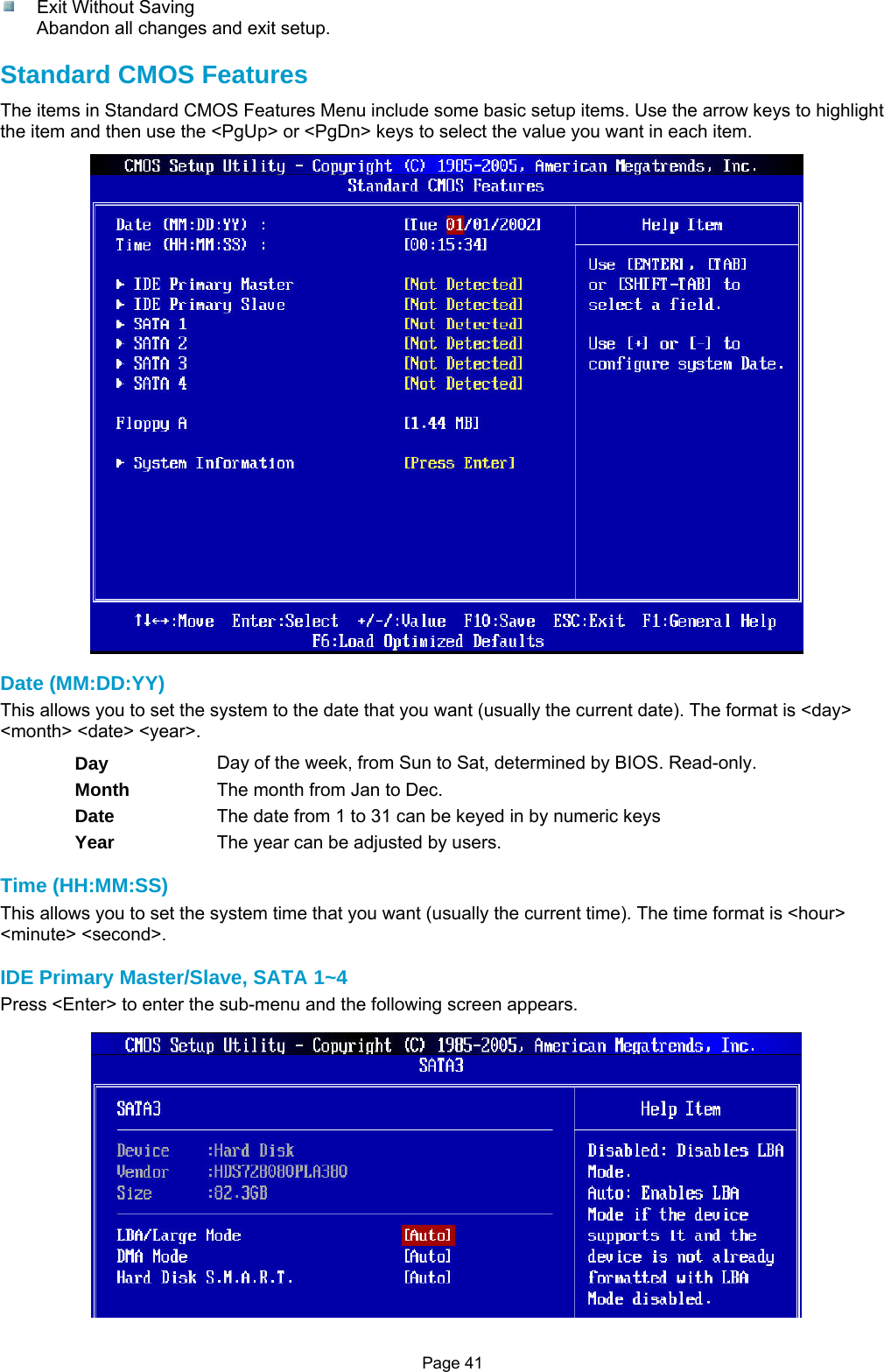 Page 41   Exit Without Saving Abandon all changes and exit setup.  Standard CMOS Features The items in Standard CMOS Features Menu include some basic setup items. Use the arrow keys to highlight the item and then use the &lt;PgUp&gt; or &lt;PgDn&gt; keys to select the value you want in each item.  Date (MM:DD:YY) This allows you to set the system to the date that you want (usually the current date). The format is &lt;day&gt; &lt;month&gt; &lt;date&gt; &lt;year&gt;. Day  Day of the week, from Sun to Sat, determined by BIOS. Read-only. Month  The month from Jan to Dec. Date  The date from 1 to 31 can be keyed in by numeric keys Year  The year can be adjusted by users.  Time (HH:MM:SS) This allows you to set the system time that you want (usually the current time). The time format is &lt;hour&gt; &lt;minute&gt; &lt;second&gt;.  IDE Primary Master/Slave, SATA 1~4 Press &lt;Enter&gt; to enter the sub-menu and the following screen appears.    