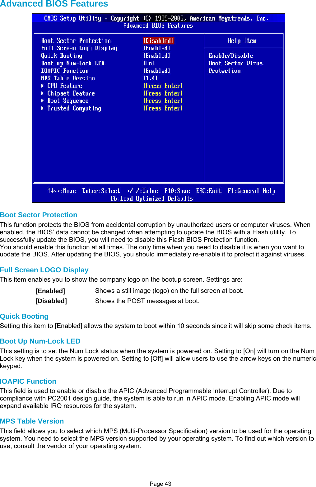 Page 43 Advanced BIOS Features  Boot Sector Protection This function protects the BIOS from accidental corruption by unauthorized users or computer viruses. When enabled, the BIOS’ data cannot be changed when attempting to update the BIOS with a Flash utility. To successfully update the BIOS, you will need to disable this Flash BIOS Protection function. You should enable this function at all times. The only time when you need to disable it is when you want to update the BIOS. After updating the BIOS, you should immediately re-enable it to protect it against viruses.  Full Screen LOGO Display This item enables you to show the company logo on the bootup screen. Settings are: [Enabled]  Shows a still image (logo) on the full screen at boot. [Disabled]  Shows the POST messages at boot.  Quick Booting Setting this item to [Enabled] allows the system to boot within 10 seconds since it will skip some check items.  Boot Up Num-Lock LED This setting is to set the Num Lock status when the system is powered on. Setting to [On] will turn on the Num Lock key when the system is powered on. Setting to [Off] will allow users to use the arrow keys on the numeric keypad.  IOAPIC Function This field is used to enable or disable the APIC (Advanced Programmable Interrupt Controller). Due to compliance with PC2001 design guide, the system is able to run in APIC mode. Enabling APIC mode will expand available IRQ resources for the system.  MPS Table Version This field allows you to select which MPS (Multi-Processor Specification) version to be used for the operating system. You need to select the MPS version supported by your operating system. To find out which version to use, consult the vendor of your operating system.    