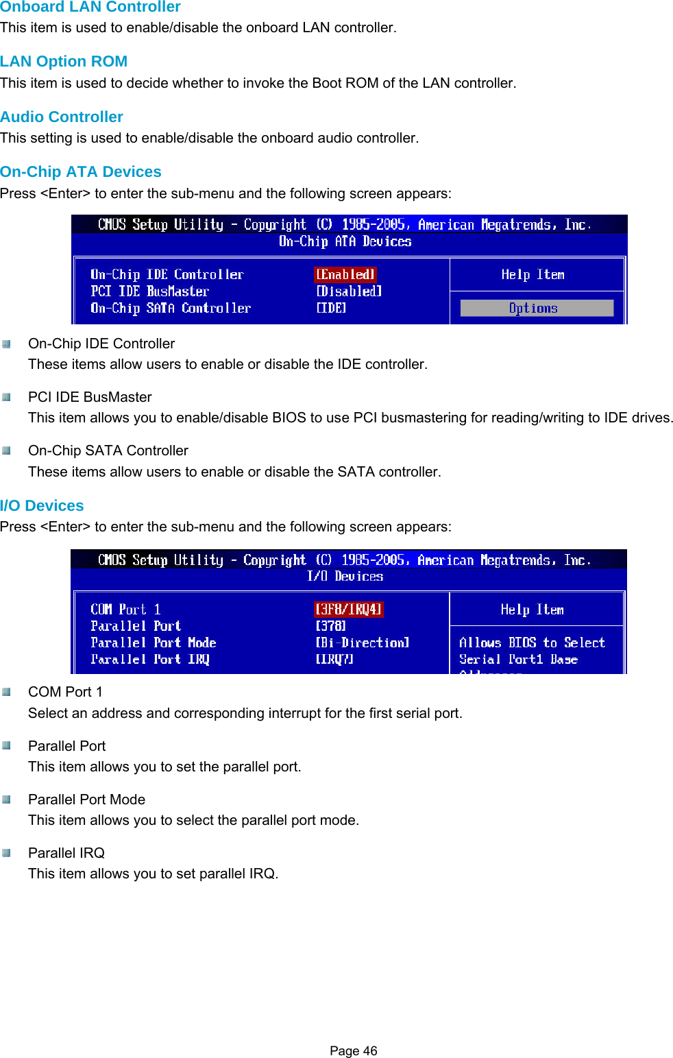 Page 46  Onboard LAN Controller This item is used to enable/disable the onboard LAN controller.  LAN Option ROM This item is used to decide whether to invoke the Boot ROM of the LAN controller.  Audio Controller This setting is used to enable/disable the onboard audio controller.  On-Chip ATA Devices Press &lt;Enter&gt; to enter the sub-menu and the following screen appears:   On-Chip IDE Controller These items allow users to enable or disable the IDE controller.    PCI IDE BusMaster This item allows you to enable/disable BIOS to use PCI busmastering for reading/writing to IDE drives.    On-Chip SATA Controller These items allow users to enable or disable the SATA controller.  I/O Devices Press &lt;Enter&gt; to enter the sub-menu and the following screen appears:    COM Port 1 Select an address and corresponding interrupt for the first serial port.   Parallel Port This item allows you to set the parallel port.    Parallel Port Mode This item allows you to select the parallel port mode.   Parallel IRQ This item allows you to set parallel IRQ.          