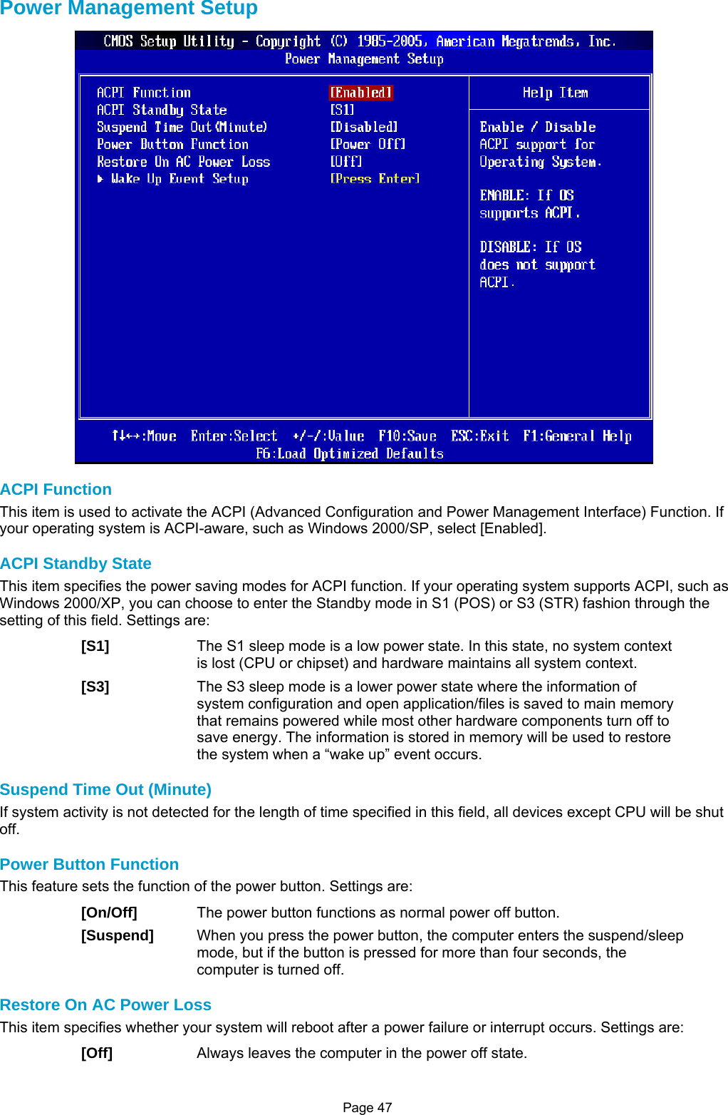 Page 47 Power Management Setup  ACPI Function This item is used to activate the ACPI (Advanced Configuration and Power Management Interface) Function. If your operating system is ACPI-aware, such as Windows 2000/SP, select [Enabled].  ACPI Standby State This item specifies the power saving modes for ACPI function. If your operating system supports ACPI, such as Windows 2000/XP, you can choose to enter the Standby mode in S1 (POS) or S3 (STR) fashion through the setting of this field. Settings are: [S1]  The S1 sleep mode is a low power state. In this state, no system context is lost (CPU or chipset) and hardware maintains all system context. [S3]  The S3 sleep mode is a lower power state where the information of system configuration and open application/files is saved to main memory that remains powered while most other hardware components turn off to save energy. The information is stored in memory will be used to restore the system when a “wake up” event occurs.  Suspend Time Out (Minute) If system activity is not detected for the length of time specified in this field, all devices except CPU will be shut off.  Power Button Function This feature sets the function of the power button. Settings are: [On/Off]  The power button functions as normal power off button. [Suspend]  When you press the power button, the computer enters the suspend/sleep mode, but if the button is pressed for more than four seconds, the computer is turned off.  Restore On AC Power Loss This item specifies whether your system will reboot after a power failure or interrupt occurs. Settings are: [Off]  Always leaves the computer in the power off state. 