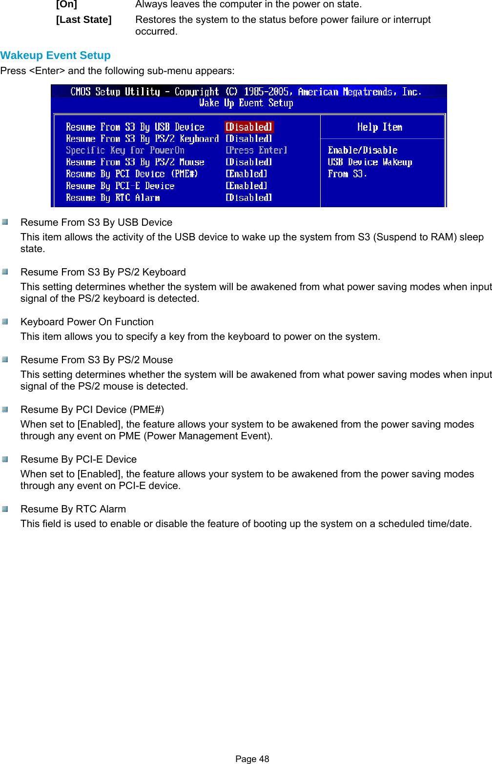 Page 48 [On]  Always leaves the computer in the power on state. [Last State]  Restores the system to the status before power failure or interrupt occurred.  Wakeup Event Setup Press &lt;Enter&gt; and the following sub-menu appears:    Resume From S3 By USB Device This item allows the activity of the USB device to wake up the system from S3 (Suspend to RAM) sleep state.    Resume From S3 By PS/2 Keyboard This setting determines whether the system will be awakened from what power saving modes when input signal of the PS/2 keyboard is detected.    Keyboard Power On Function This item allows you to specify a key from the keyboard to power on the system.    Resume From S3 By PS/2 Mouse This setting determines whether the system will be awakened from what power saving modes when input signal of the PS/2 mouse is detected.    Resume By PCI Device (PME#) When set to [Enabled], the feature allows your system to be awakened from the power saving modes through any event on PME (Power Management Event).    Resume By PCI-E Device When set to [Enabled], the feature allows your system to be awakened from the power saving modes through any event on PCI-E device.    Resume By RTC Alarm This field is used to enable or disable the feature of booting up the system on a scheduled time/date.                   