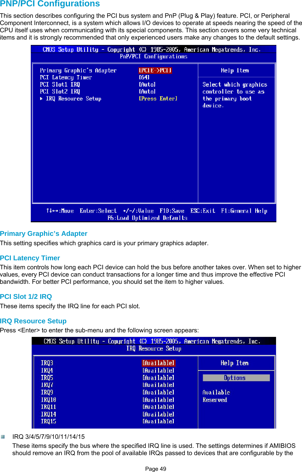 Page 49 PNP/PCI Configurations This section describes configuring the PCI bus system and PnP (Plug &amp; Play) feature. PCI, or Peripheral Component Interconnect, is a system which allows I/O devices to operate at speeds nearing the speed of the CPU itself uses when communicating with its special components. This section covers some very technical items and it is strongly recommended that only experienced users make any changes to the default settings.  Primary Graphic’s Adapter This setting specifies which graphics card is your primary graphics adapter.  PCI Latency Timer This item controls how long each PCI device can hold the bus before another takes over. When set to higher values, every PCI device can conduct transactions for a longer time and thus improve the effective PCI bandwidth. For better PCI performance, you should set the item to higher values.  PCI Slot 1/2 IRQ These items specify the IRQ line for each PCI slot.  IRQ Resource Setup Press &lt;Enter&gt; to enter the sub-menu and the following screen appears:   IRQ 3/4/5/7/9/10/11/14/15 These items specify the bus where the specified IRQ line is used. The settings determines if AMIBIOS should remove an IRQ from the pool of available IRQs passed to devices that are configurable by the 