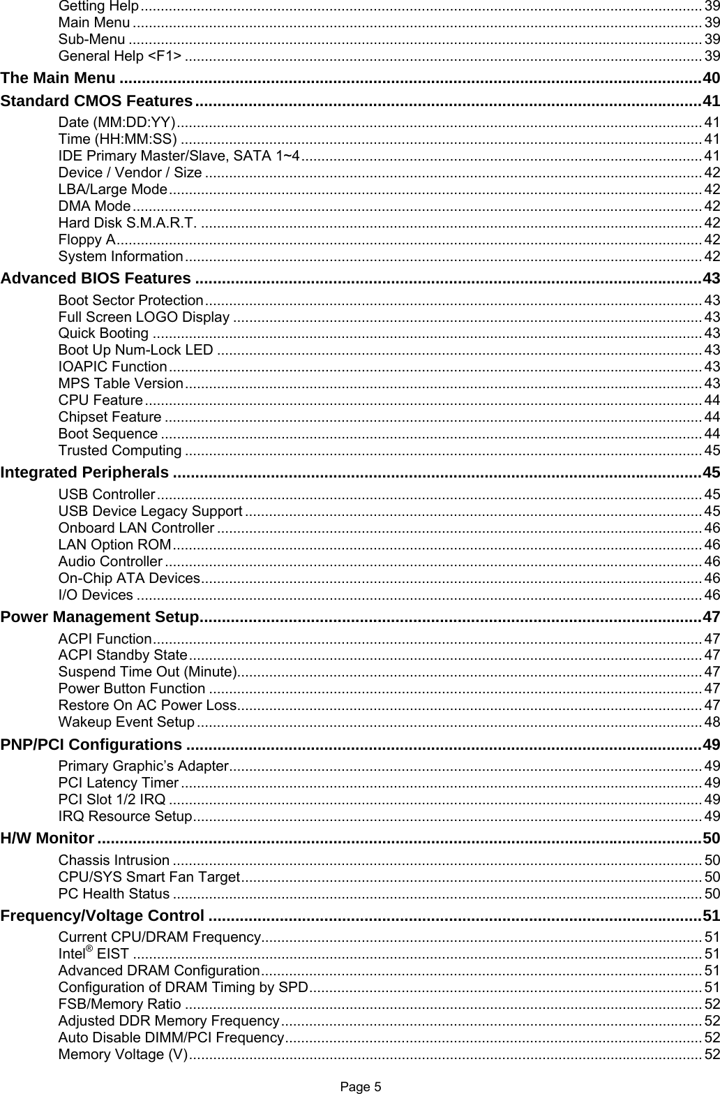 Page 5 Getting Help............................................................................................................................................ 39 Main Menu .............................................................................................................................................. 39 Sub-Menu ............................................................................................................................................... 39 General Help &lt;F1&gt; ................................................................................................................................. 39 The Main Menu ...................................................................................................................................40 Standard CMOS Features..................................................................................................................41 Date (MM:DD:YY)................................................................................................................................... 41 Time (HH:MM:SS) .................................................................................................................................. 41 IDE Primary Master/Slave, SATA 1~4.................................................................................................... 41 Device / Vendor / Size ............................................................................................................................ 42 LBA/Large Mode..................................................................................................................................... 42 DMA Mode.............................................................................................................................................. 42 Hard Disk S.M.A.R.T. ............................................................................................................................. 42 Floppy A.................................................................................................................................................. 42 System Information................................................................................................................................. 42 Advanced BIOS Features ..................................................................................................................43 Boot Sector Protection............................................................................................................................ 43 Full Screen LOGO Display ..................................................................................................................... 43 Quick Booting ......................................................................................................................................... 43 Boot Up Num-Lock LED ......................................................................................................................... 43 IOAPIC Function..................................................................................................................................... 43 MPS Table Version................................................................................................................................. 43 CPU Feature........................................................................................................................................... 44 Chipset Feature ...................................................................................................................................... 44 Boot Sequence ....................................................................................................................................... 44 Trusted Computing ................................................................................................................................. 45 Integrated Peripherals .......................................................................................................................45 USB Controller........................................................................................................................................ 45 USB Device Legacy Support .................................................................................................................. 45 Onboard LAN Controller ......................................................................................................................... 46 LAN Option ROM.................................................................................................................................... 46 Audio Controller ...................................................................................................................................... 46 On-Chip ATA Devices............................................................................................................................. 46 I/O Devices ............................................................................................................................................. 46 Power Management Setup.................................................................................................................47 ACPI Function......................................................................................................................................... 47 ACPI Standby State................................................................................................................................ 47 Suspend Time Out (Minute).................................................................................................................... 47 Power Button Function ........................................................................................................................... 47 Restore On AC Power Loss.................................................................................................................... 47 Wakeup Event Setup .............................................................................................................................. 48 PNP/PCI Configurations ....................................................................................................................49 Primary Graphic’s Adapter...................................................................................................................... 49 PCI Latency Timer .................................................................................................................................. 49 PCI Slot 1/2 IRQ ..................................................................................................................................... 49 IRQ Resource Setup............................................................................................................................... 49 H/W Monitor ........................................................................................................................................50 Chassis Intrusion .................................................................................................................................... 50 CPU/SYS Smart Fan Target................................................................................................................... 50 PC Health Status .................................................................................................................................... 50 Frequency/Voltage Control ...............................................................................................................51 Current CPU/DRAM Frequency.............................................................................................................. 51 Intel® EIST .............................................................................................................................................. 51 Advanced DRAM Configuration.............................................................................................................. 51 Configuration of DRAM Timing by SPD.................................................................................................. 51 FSB/Memory Ratio ................................................................................................................................. 52 Adjusted DDR Memory Frequency......................................................................................................... 52 Auto Disable DIMM/PCI Frequency........................................................................................................ 52 Memory Voltage (V)................................................................................................................................ 52 