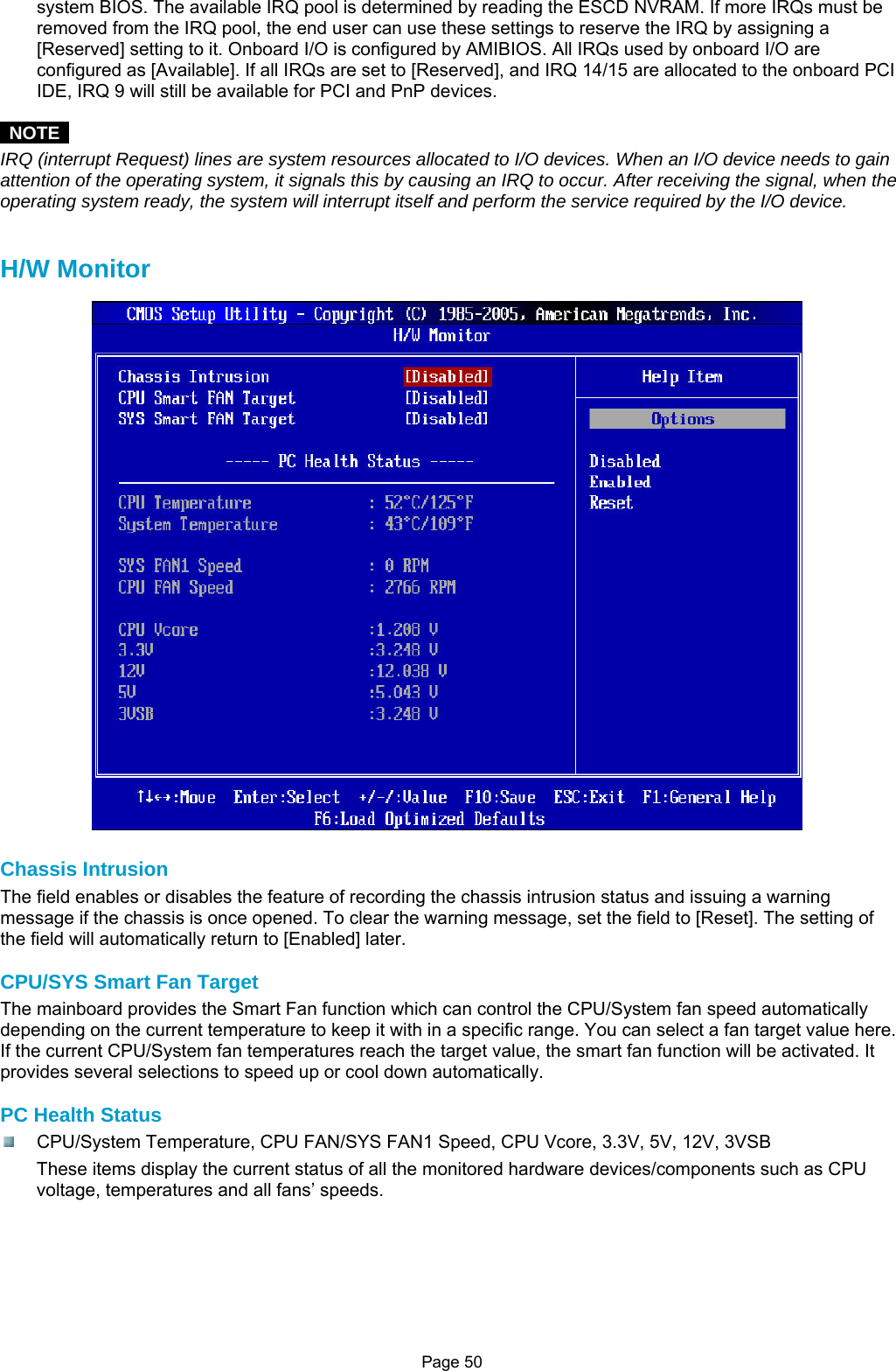 Page 50 system BIOS. The available IRQ pool is determined by reading the ESCD NVRAM. If more IRQs must be removed from the IRQ pool, the end user can use these settings to reserve the IRQ by assigning a [Reserved] setting to it. Onboard I/O is configured by AMIBIOS. All IRQs used by onboard I/O are configured as [Available]. If all IRQs are set to [Reserved], and IRQ 14/15 are allocated to the onboard PCI IDE, IRQ 9 will still be available for PCI and PnP devices.   NOTE  IRQ (interrupt Request) lines are system resources allocated to I/O devices. When an I/O device needs to gain attention of the operating system, it signals this by causing an IRQ to occur. After receiving the signal, when the operating system ready, the system will interrupt itself and perform the service required by the I/O device.   H/W Monitor  Chassis Intrusion The field enables or disables the feature of recording the chassis intrusion status and issuing a warning message if the chassis is once opened. To clear the warning message, set the field to [Reset]. The setting of the field will automatically return to [Enabled] later.  CPU/SYS Smart Fan Target The mainboard provides the Smart Fan function which can control the CPU/System fan speed automatically depending on the current temperature to keep it with in a specific range. You can select a fan target value here. If the current CPU/System fan temperatures reach the target value, the smart fan function will be activated. It provides several selections to speed up or cool down automatically.  PC Health Status   CPU/System Temperature, CPU FAN/SYS FAN1 Speed, CPU Vcore, 3.3V, 5V, 12V, 3VSB These items display the current status of all the monitored hardware devices/components such as CPU voltage, temperatures and all fans’ speeds.       