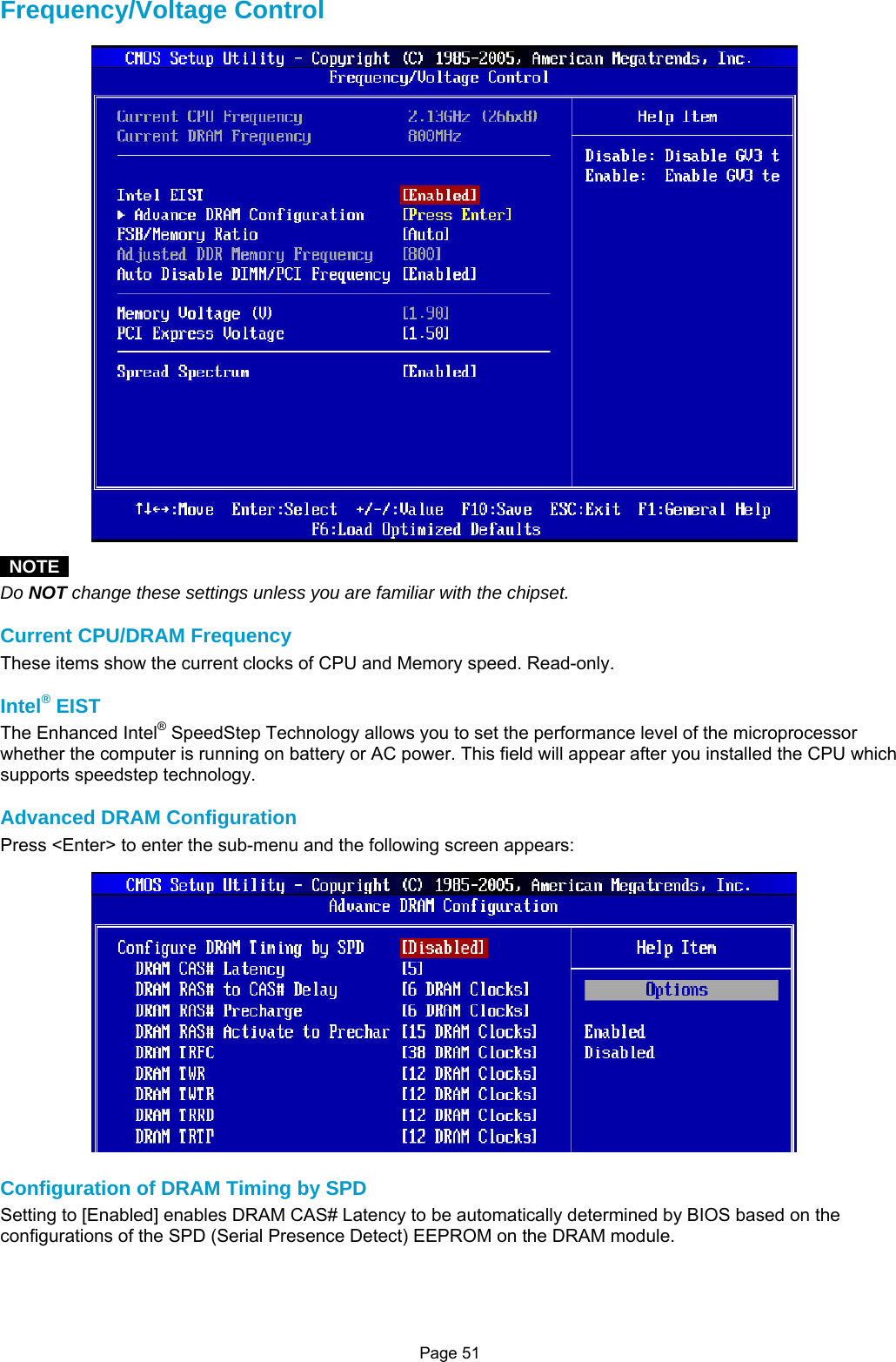 Page 51 Frequency/Voltage Control   NOTE  Do NOT change these settings unless you are familiar with the chipset.  Current CPU/DRAM Frequency These items show the current clocks of CPU and Memory speed. Read-only.  Intel® EIST The Enhanced Intel® SpeedStep Technology allows you to set the performance level of the microprocessor whether the computer is running on battery or AC power. This field will appear after you installed the CPU which supports speedstep technology.  Advanced DRAM Configuration Press &lt;Enter&gt; to enter the sub-menu and the following screen appears:  Configuration of DRAM Timing by SPD Setting to [Enabled] enables DRAM CAS# Latency to be automatically determined by BIOS based on the configurations of the SPD (Serial Presence Detect) EEPROM on the DRAM module.    