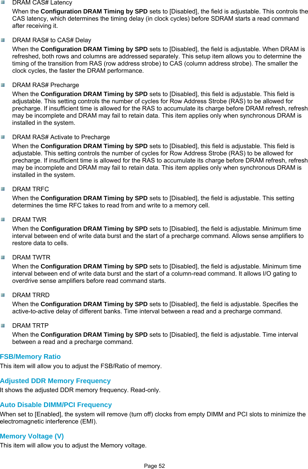 Page 52  DRAM CAS# Latency When the Configuration DRAM Timing by SPD sets to [Disabled], the field is adjustable. This controls the CAS latency, which determines the timing delay (in clock cycles) before SDRAM starts a read command after receiving it.    DRAM RAS# to CAS# Delay When the Configuration DRAM Timing by SPD sets to [Disabled], the field is adjustable. When DRAM is refreshed, both rows and columns are addressed separately. This setup item allows you to determine the timing of the transition from RAS (row address strobe) to CAS (column address strobe). The smaller the clock cycles, the faster the DRAM performance.   DRAM RAS# Precharge When the Configuration DRAM Timing by SPD sets to [Disabled], this field is adjustable. This field is adjustable. This setting controls the number of cycles for Row Address Strobe (RAS) to be allowed for precharge. If insufficient time is allowed for the RAS to accumulate its charge before DRAM refresh, refresh may be incomplete and DRAM may fail to retain data. This item applies only when synchronous DRAM is installed in the system.    DRAM RAS# Activate to Precharge When the Configuration DRAM Timing by SPD sets to [Disabled], this field is adjustable. This field is adjustable. This setting controls the number of cycles for Row Address Strobe (RAS) to be allowed for precharge. If insufficient time is allowed for the RAS to accumulate its charge before DRAM refresh, refresh may be incomplete and DRAM may fail to retain data. This item applies only when synchronous DRAM is installed in the system.   DRAM TRFC When the Configuration DRAM Timing by SPD sets to [Disabled], the field is adjustable. This setting determines the time RFC takes to read from and write to a memory cell.   DRAM TWR When the Configuration DRAM Timing by SPD sets to [Disabled], the field is adjustable. Minimum time interval between end of write data burst and the start of a precharge command. Allows sense amplifiers to restore data to cells.   DRAM TWTR When the Configuration DRAM Timing by SPD sets to [Disabled], the field is adjustable. Minimum time interval between end of write data burst and the start of a column-read command. It allows I/O gating to overdrive sense amplifiers before read command starts.   DRAM TRRD When the Configuration DRAM Timing by SPD sets to [Disabled], the field is adjustable. Specifies the active-to-active delay of different banks. Time interval between a read and a precharge command.   DRAM TRTP When the Configuration DRAM Timing by SPD sets to [Disabled], the field is adjustable. Time interval between a read and a precharge command.  FSB/Memory Ratio This item will allow you to adjust the FSB/Ratio of memory.  Adjusted DDR Memory Frequency It shows the adjusted DDR memory frequency. Read-only.  Auto Disable DIMM/PCI Frequency When set to [Enabled], the system will remove (turn off) clocks from empty DIMM and PCI slots to minimize the electromagnetic interference (EMI).  Memory Voltage (V) This item will allow you to adjust the Memory voltage.  