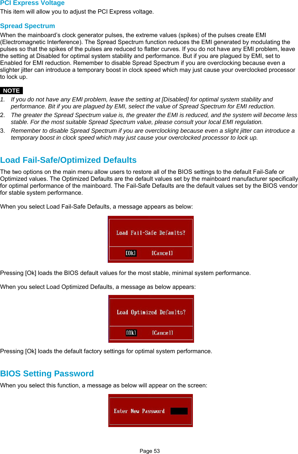 Page 53 PCI Express Voltage This item will allow you to adjust the PCI Express voltage.  Spread Spectrum When the mainboard’s clock generator pulses, the extreme values (spikes) of the pulses create EMI (Electromagnetic Interference). The Spread Spectrum function reduces the EMI generated by modulating the pulses so that the spikes of the pulses are reduced to flatter curves. If you do not have any EMI problem, leave the setting at Disabled for optimal system stability and performance. But if you are plagued by EMI, set to Enabled for EMI reduction. Remember to disable Spread Spectrum if you are overclocking because even a slighter jitter can introduce a temporary boost in clock speed which may just cause your overclocked processor to lock up.   NOTE  1.  If you do not have any EMI problem, leave the setting at [Disabled] for optimal system stability and performance. Bit if you are plagued by EMI, select the value of Spread Spectrum for EMI reduction. 2.  The greater the Spread Spectrum value is, the greater the EMI is reduced, and the system will become less stable. For the most suitable Spread Spectrum value, please consult your local EMI regulation. 3.  Remember to disable Spread Spectrum if you are overclocking because even a slight jitter can introduce a temporary boost in clock speed which may just cause your overclocked processor to lock up.   Load Fail-Safe/Optimized Defaults The two options on the main menu allow users to restore all of the BIOS settings to the default Fail-Safe or Optimized values. The Optimized Defaults are the default values set by the mainboard manufacturer specifically for optimal performance of the mainboard. The Fail-Safe Defaults are the default values set by the BIOS vendor for stable system performance.  When you select Load Fail-Safe Defaults, a message appears as below:  Pressing [Ok] loads the BIOS default values for the most stable, minimal system performance.  When you select Load Optimized Defaults, a message as below appears:  Pressing [Ok] loads the default factory settings for optimal system performance.   BIOS Setting Password When you select this function, a message as below will appear on the screen:  