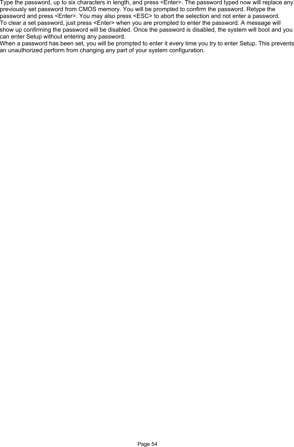 Page 54 Type the password, up to six characters in length, and press &lt;Enter&gt;. The password typed now will replace any previously set password from CMOS memory. You will be prompted to confirm the password. Retype the password and press &lt;Enter&gt;. You may also press &lt;ESC&gt; to abort the selection and not enter a password. To clear a set password, just press &lt;Enter&gt; when you are prompted to enter the password. A message will show up confirming the password will be disabled. Once the password is disabled, the system will boot and you can enter Setup without entering any password. When a password has been set, you will be prompted to enter it every time you try to enter Setup. This prevents an unauthorized perform from changing any part of your system configuration.    