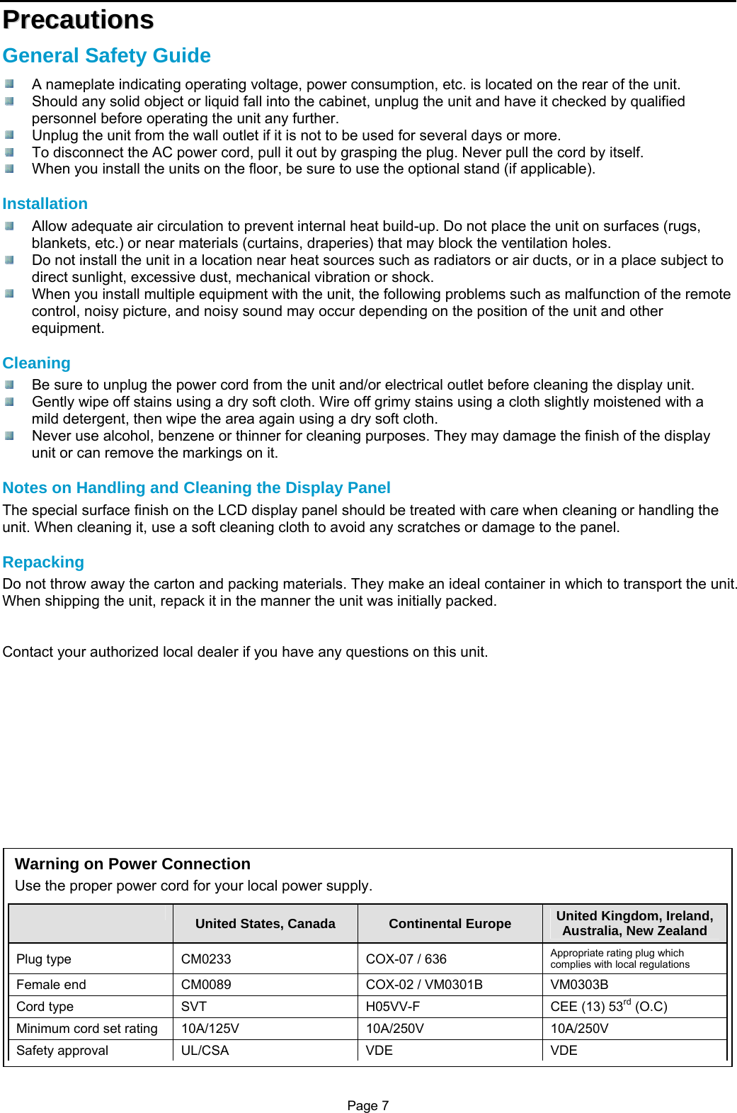 Page 7 PPrreeccaauuttiioonnss  General Safety Guide   A nameplate indicating operating voltage, power consumption, etc. is located on the rear of the unit.   Should any solid object or liquid fall into the cabinet, unplug the unit and have it checked by qualified personnel before operating the unit any further.   Unplug the unit from the wall outlet if it is not to be used for several days or more.   To disconnect the AC power cord, pull it out by grasping the plug. Never pull the cord by itself.   When you install the units on the floor, be sure to use the optional stand (if applicable).  Installation   Allow adequate air circulation to prevent internal heat build-up. Do not place the unit on surfaces (rugs, blankets, etc.) or near materials (curtains, draperies) that may block the ventilation holes.   Do not install the unit in a location near heat sources such as radiators or air ducts, or in a place subject to direct sunlight, excessive dust, mechanical vibration or shock.   When you install multiple equipment with the unit, the following problems such as malfunction of the remote control, noisy picture, and noisy sound may occur depending on the position of the unit and other equipment.  Cleaning   Be sure to unplug the power cord from the unit and/or electrical outlet before cleaning the display unit.   Gently wipe off stains using a dry soft cloth. Wire off grimy stains using a cloth slightly moistened with a mild detergent, then wipe the area again using a dry soft cloth.   Never use alcohol, benzene or thinner for cleaning purposes. They may damage the finish of the display unit or can remove the markings on it.  Notes on Handling and Cleaning the Display Panel The special surface finish on the LCD display panel should be treated with care when cleaning or handling the unit. When cleaning it, use a soft cleaning cloth to avoid any scratches or damage to the panel.  Repacking Do not throw away the carton and packing materials. They make an ideal container in which to transport the unit. When shipping the unit, repack it in the manner the unit was initially packed.   Contact your authorized local dealer if you have any questions on this unit.             Warning on Power Connection Use the proper power cord for your local power supply.  United States, Canada  Continental Europe  United Kingdom, Ireland, Australia, New Zealand Plug type  CM0233  COX-07 / 636  Appropriate rating plug which complies with local regulations Female end  CM0089  COX-02 / VM0301B  VM0303B Cord type  SVT  H05VV-F  CEE (13) 53rd (O.C) Minimum cord set rating  10A/125V  10A/250V  10A/250V Safety approval  UL/CSA  VDE  VDE 