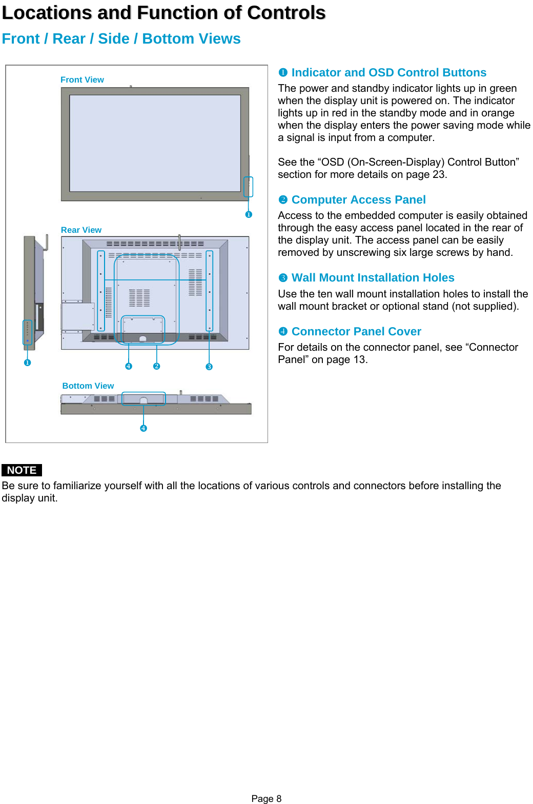 Page 8 LLooccaattiioonnss  aanndd  FFuunnccttiioonn  ooff  CCoonnttrroollss  Front / Rear / Side / Bottom Views  X Indicator and OSD Control Buttons The power and standby indicator lights up in green when the display unit is powered on. The indicator lights up in red in the standby mode and in orange when the display enters the power saving mode while a signal is input from a computer.  See the “OSD (On-Screen-Display) Control Button” section for more details on page 23.  Y Computer Access Panel Access to the embedded computer is easily obtained through the easy access panel located in the rear of the display unit. The access panel can be easily removed by unscrewing six large screws by hand.  Z Wall Mount Installation Holes Use the ten wall mount installation holes to install the wall mount bracket or optional stand (not supplied).  [ Connector Panel Cover For details on the connector panel, see “Connector Panel” on page 13.          NOTE  Be sure to familiarize yourself with all the locations of various controls and connectors before installing the display unit.                      Front View Rear View Bottom View [ XY Z[ X x 