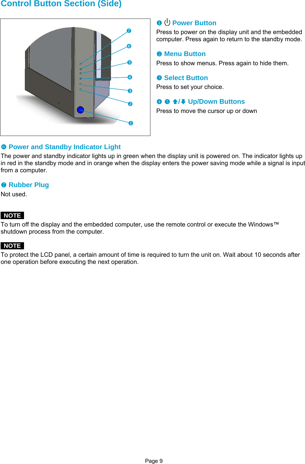 Page 9 Control Button Section (Side)  X   Power Button Press to power on the display unit and the embedded computer. Press again to return to the standby mode.  Y Menu Button Press to show menus. Press again to hide them.  Z Select Button Press to set your choice.  [ \ ©/ª Up/Down Buttons Press to move the cursor up or down     ] Power and Standby Indicator Light The power and standby indicator lights up in green when the display unit is powered on. The indicator lights up in red in the standby mode and in orange when the display enters the power saving mode while a signal is input from a computer.  ^ Rubber Plug Not used.    NOTE  To turn off the display and the embedded computer, use the remote control or execute the Windows™ shutdown process from the computer.   NOTE  To protect the LCD panel, a certain amount of time is required to turn the unit on. Wait about 10 seconds after one operation before executing the next operation.                \XYZ[]^