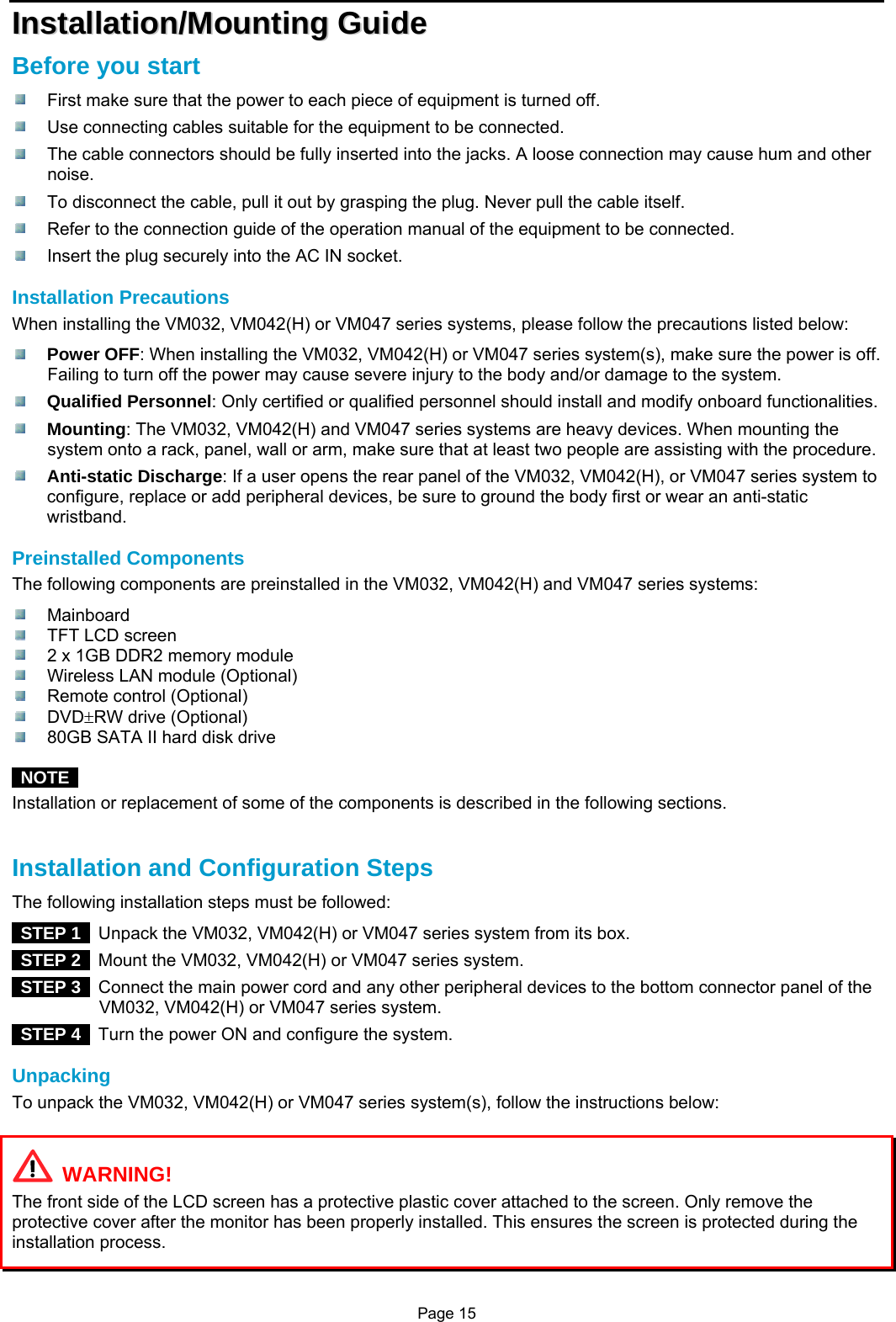 Page 15 IInnssttaallllaattiioonn//MMoouunnttiinngg  GGuuiiddee  Before you start   First make sure that the power to each piece of equipment is turned off.   Use connecting cables suitable for the equipment to be connected.   The cable connectors should be fully inserted into the jacks. A loose connection may cause hum and other noise.   To disconnect the cable, pull it out by grasping the plug. Never pull the cable itself.   Refer to the connection guide of the operation manual of the equipment to be connected.   Insert the plug securely into the AC IN socket.  Installation Precautions When installing the VM032, VM042(H) or VM047 series systems, please follow the precautions listed below:  Power OFF: When installing the VM032, VM042(H) or VM047 series system(s), make sure the power is off. Failing to turn off the power may cause severe injury to the body and/or damage to the system.  Qualified Personnel: Only certified or qualified personnel should install and modify onboard functionalities.  Mounting: The VM032, VM042(H) and VM047 series systems are heavy devices. When mounting the system onto a rack, panel, wall or arm, make sure that at least two people are assisting with the procedure.  Anti-static Discharge: If a user opens the rear panel of the VM032, VM042(H), or VM047 series system to configure, replace or add peripheral devices, be sure to ground the body first or wear an anti-static wristband.  Preinstalled Components The following components are preinstalled in the VM032, VM042(H) and VM047 series systems:  Mainboard   TFT LCD screen   2 x 1GB DDR2 memory module   Wireless LAN module (Optional)  Remote control (Optional)  DVD±RW drive (Optional)   80GB SATA II hard disk drive   NOTE  Installation or replacement of some of the components is described in the following sections.   Installation and Configuration Steps The following installation steps must be followed:  STEP 1   Unpack the VM032, VM042(H) or VM047 series system from its box.  STEP 2   Mount the VM032, VM042(H) or VM047 series system.  STEP 3   Connect the main power cord and any other peripheral devices to the bottom connector panel of the VM032, VM042(H) or VM047 series system.  STEP 4   Turn the power ON and configure the system.  Unpacking To unpack the VM032, VM042(H) or VM047 series system(s), follow the instructions below:    WARNING! The front side of the LCD screen has a protective plastic cover attached to the screen. Only remove the protective cover after the monitor has been properly installed. This ensures the screen is protected during the installation process.  