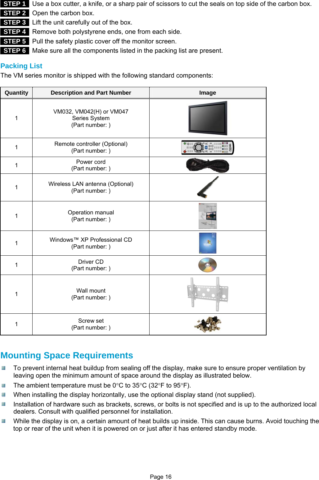 Page 16   STEP 1   Use a box cutter, a knife, or a sharp pair of scissors to cut the seals on top side of the carbon box.  STEP 2   Open the carbon box.  STEP 3   Lift the unit carefully out of the box.  STEP 4   Remove both polystyrene ends, one from each side.  STEP 5   Pull the safety plastic cover off the monitor screen.  STEP 6   Make sure all the components listed in the packing list are present.  Packing List The VM series monitor is shipped with the following standard components:  Quantity  Description and Part Number  Image 1 VM032, VM042(H) or VM047 Series System (Part number: )  1  Remote controller (Optional) (Part number: )   1  Power cord (Part number: )   1  Wireless LAN antenna (Optional) (Part number: )  1  Operation manual (Part number: )  1  Windows™ XP Professional CD (Part number: )   1  Driver CD (Part number: )   1  Wall mount (Part number: )  1  Screw set (Part number: )     Mounting Space Requirements   To prevent internal heat buildup from sealing off the display, make sure to ensure proper ventilation by leaving open the minimum amount of space around the display as illustrated below.   The ambient temperature must be 0°C to 35°C (32°F to 95°F).   When installing the display horizontally, use the optional display stand (not supplied).   Installation of hardware such as brackets, screws, or bolts is not specified and is up to the authorized local dealers. Consult with qualified personnel for installation.   While the display is on, a certain amount of heat builds up inside. This can cause burns. Avoid touching the top or rear of the unit when it is powered on or just after it has entered standby mode.     
